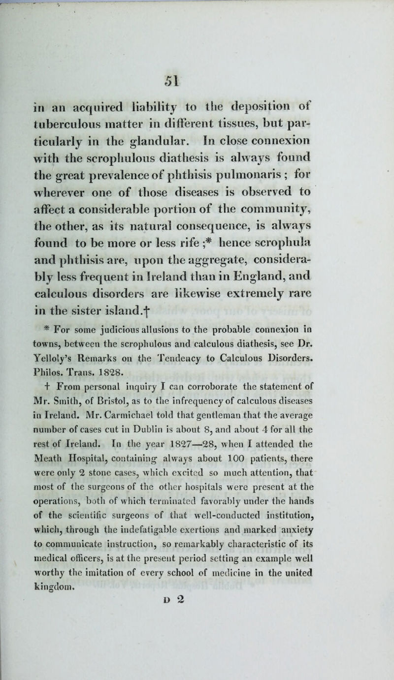 in an acqnired liability to the deposition of tuberculous matter in different tissues, but par- ticularly in the glandular. In close connexion with the scrophulous diathesis is always found the great prevalence of phthisis pulmonaris ; for wherever one of those diseases is observed to affect a considerable portion of the community, the other, as its natural consequence, is alwaj s found to be more or less rife hence scrophula and phthisis are, upon the aggregate, considera- bly less frequent in Ireland than in England, and calculous disorders are likewise extremely rare in the sister island.j* * For some judicious allusions to the probable connexion in towns, between the scrophulous and calculous diathesis, see Dr. Yelloly's Remarks on the Tendency to Calculous Disorders. Philos. Trans. 1828. + From personal inquiry I can corroborate the statement of Mr. Smith, of Bristol, as to tlie infrequency of calculous diseases in Ireland, Mr. Carmichael told that gentleman that the average number of cases cut in Dublin is about 8, and about 4 for all the rest of Ireland. In tlie year 1827—28, wlien I attended the Meath Hospital, containing- always about 100 patients, there were only 2 stone cases, which excited so much attention, that most of the surgeons of the other hospitals were present at the operations, both of which terminated favorably under the hands of the scientific surgeons of that well-conducted institution^ which, through the indefatigable exertions and marked anxiety to communicate instruction, so remarkably characteristic of its medical officers, is at the present period setting an example well worthy the imitation of every school of medicine in the united kingdom. D 2