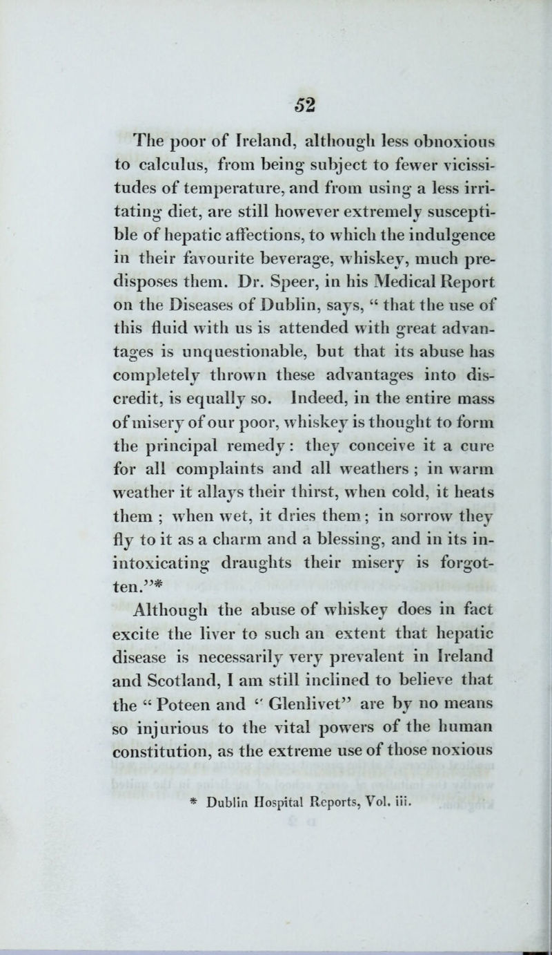 The poor of Ireland, although less obnoxious to calculus, from being subject to fewer vicissi- tudes of temperature, and from using a less irri- tating diet, are still however extremely suscepti- ble of hepatic affections, to which the indulgence in their favourite beverage, w hiskey, much pre- disposes them. Dr. Speer, in his Medical Report on the Diseases of Dublin, says,  that the nse of this fluid with us is attended with great advan- tages is unquestionable, but that its abuse has completely thrown these advantages into dis- credit, is equally so. Indeed, in the entire mass of miserj' of our poor, w hiskey is thought to form the principal remedy: they conceive it a cure for all complaints and all weathers ; in warm weather it allays their thirst, when cold, it heats them ; w hen wet, it dries them ; in sorrow they fly to it as a charm and a blessing, and in its in- intoxicating draughts their misery is forgot- ten.^^* Although the abuse of whiskey does in fact excite the liver to such an extent that hepatic disease is necessarily very prevalent in Ireland and Scotland, I am still inclined to believe that the  Poteen and Glenlivet are by no means so injurious to the vital powers of the human constitution, as the extreme use of those noxious * Dublin Hospital Reports, Vol. iii.