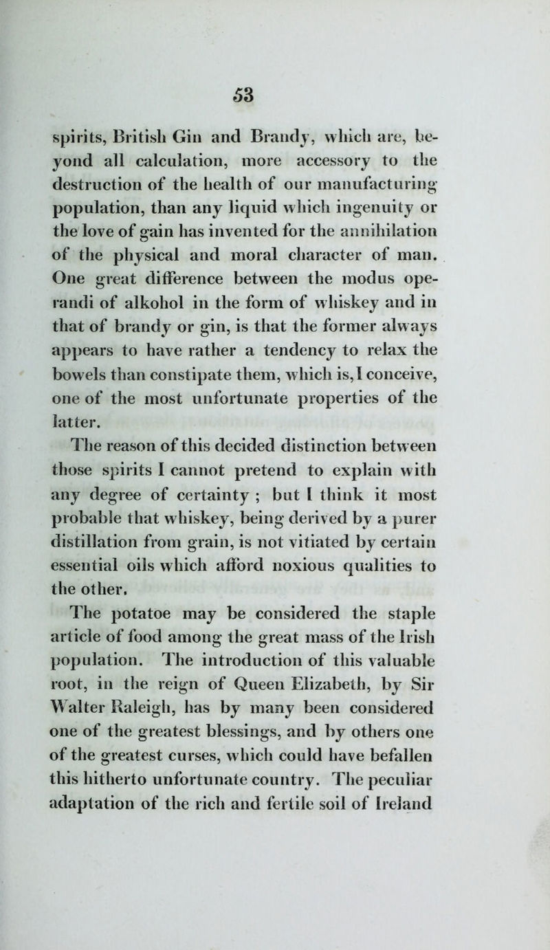 £3 spirits, British Gin and Brandj, which are, be- yond all calculation, more accessory to the destruction of the health of our manufacturing- population, than any liquid which ingenuity or the love of gain has invented for the annihilation of the physical and moral character of man. One great difference between the modus ope- randi of alkohol in the form of whiskey and in that of brandy or gin, is that the former always appears to have rather a tendency to relax the bowels than constipate them, which is, 1 conceive, one of the most unfortunate properties of the latter. The reason of this decided distinction between those spirits I cannot pretend to explain with any degree of certainty ; but I think it most probable that whiskey, being derived by a purer distillation from grain, is not vitiated by certain essential oils which afford noxious qualities to the other. The potatoe may be considered the staple article of food among the great mass of the Irish population. The introduction of this valuable root, in the reign of Queen Elizabeth, by Sir Walter Raleigh, has by many been considered one of the greatest blessings, and by others one of the greatest curses, which could have befallen this hitherto unfortunate country. The peculiar adaptation of the rich and fertile soil of Ireland