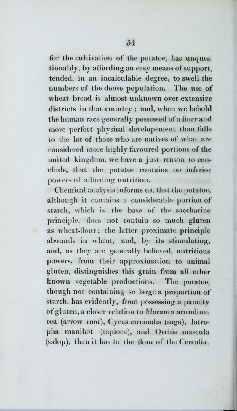 for the cultivation of tlie potatoe, has unques- tionably, by aftbrding an easy means of support, tended, in an incalculable degree, to swell the numbers of the dense population. The use of wheat bread is almost unknown over extensive districts in that country ; and, when we behold the human race generally possessed of a finer and more perfect physical developement than falls to the lot of those who are natives of what are considered more highly favoured portions of the united kingdom, we have a just reason to con- clude, that the potatoe contains no inferior powers of aftbrding nutrition. Chemical analysis informs us, that the potatoe, although it contains a considerable portion of starch, which is the base of the saccharine principle, does not contain so much gluten as wheat-Hour: the latter proximate principle abounds in wheat, and, by its stimulating, and, as they are generally believed, nutritious powers, from their approximation to animal gluten, distinguishes this grain from all other known vegetable productions. The potatoe, though not containing so large a proportion of starch, has evidently, from ])Ossessing a paucity of gluten, a closer relation to Maranta arundina- cea (arrow root), Cycas circinalis (sago), latro- pha manihot (tapioca), and Orchis mascula (saloj)), than it has to the flour of the Cerealia.