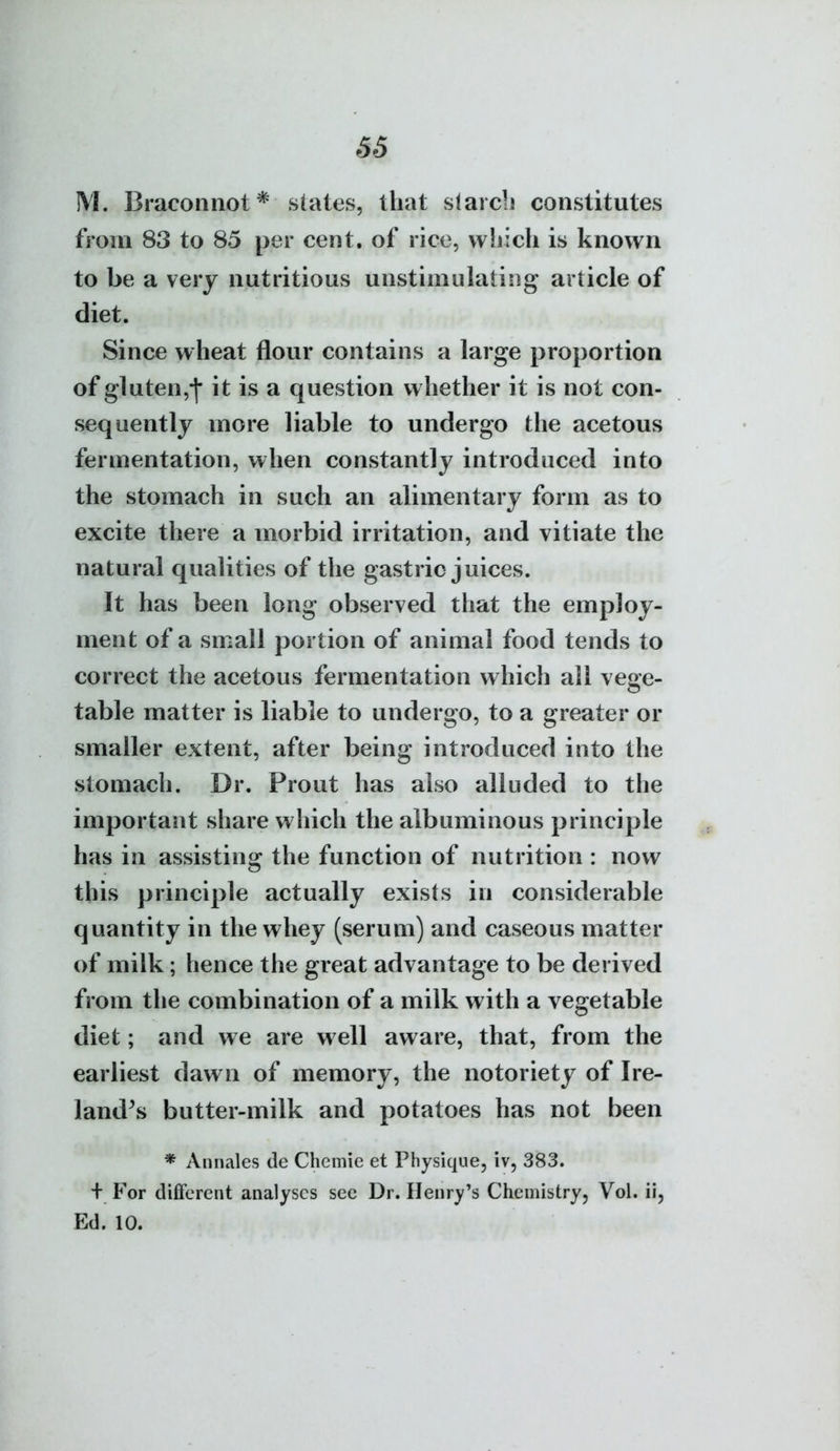 66 M. Braconnot* states, that slarcb constitutes from 83 to 85 per cent, of rice, which is known to be a very nutritious unstimulating article of diet. Since wheat flour contains a large proportion of gluten,-]* it is a question whether it is not con- sequently more liable to undergo the acetous fermentation, when constantly introduced into the stomach in such an alimentary form as to excite there a morbid irritation, and vitiate the natural qualities of the gastric juices. It has been long observed that the employ- ment of a small portion of animal food tends to correct the acetous fermentation which all vege- table matter is liable to undergo, to a greater or smaller extent, after being introduced into the stomach. Dr. Prout has also alluded to the important share which the albuminous principle has in assisting the function of nutrition : now this principle actually exists in considerable quantity in the whey (serum) and caseous matter of milk; hence the great advantage to be derived from the combination of a milk with a vegetable diet; and we are well aware, that, from the earliest dawn of memory, the notoriety of Ire- land's butter-milk and potatoes has not been * Annales de Chcmie et Physique, iv, 383. + For different analyses sec Dr. Henry's Chemistry, Vol. ii, Ed. 10.