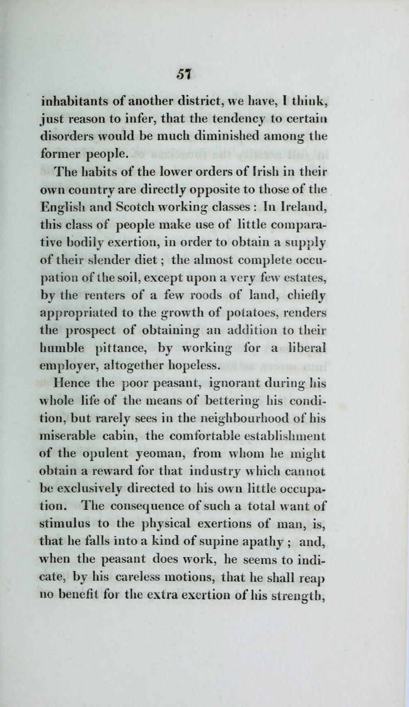 61 inhabitants of another district, we have, I think, just reason to infer, that the tendency to certain disorders would be much diminished among the former people. The habits of the lower orders of Irish in their own country are directly opposite to those of tlie English and Scotch w orking classes : In Ireland, this class of people make use of little compara- tive bodily exertion, in order to obtain a supply of their slender diet; the almost complete occu- pation of the soil, except upon a very few estates, by the renters of a few roods of land, chiefly ap|)ropriated to the growth of potatoes, renders the prospect of obtaining an addition to their humble pittance, by working for a liberal employer, altogether hopeless. Hence the poor peasant, ignorant during his whole life of the means of bettering his condi- tion, but rarely sees in the neighbourhood of his miserable cabin, the comfortable establishment of the opulent yeoman, from whom he might obtain a reward for that industry which cannot be exclusively directed to his own little occupa- tion. The consequence of such a total want of stimulus to the physical exertions of man, is, that he falls into a kind of supine apathy ; and, when the peasant does work, he seems to indi- cate, by his careless motions, that he shall reap no benefit for the extra exertion of his strength.