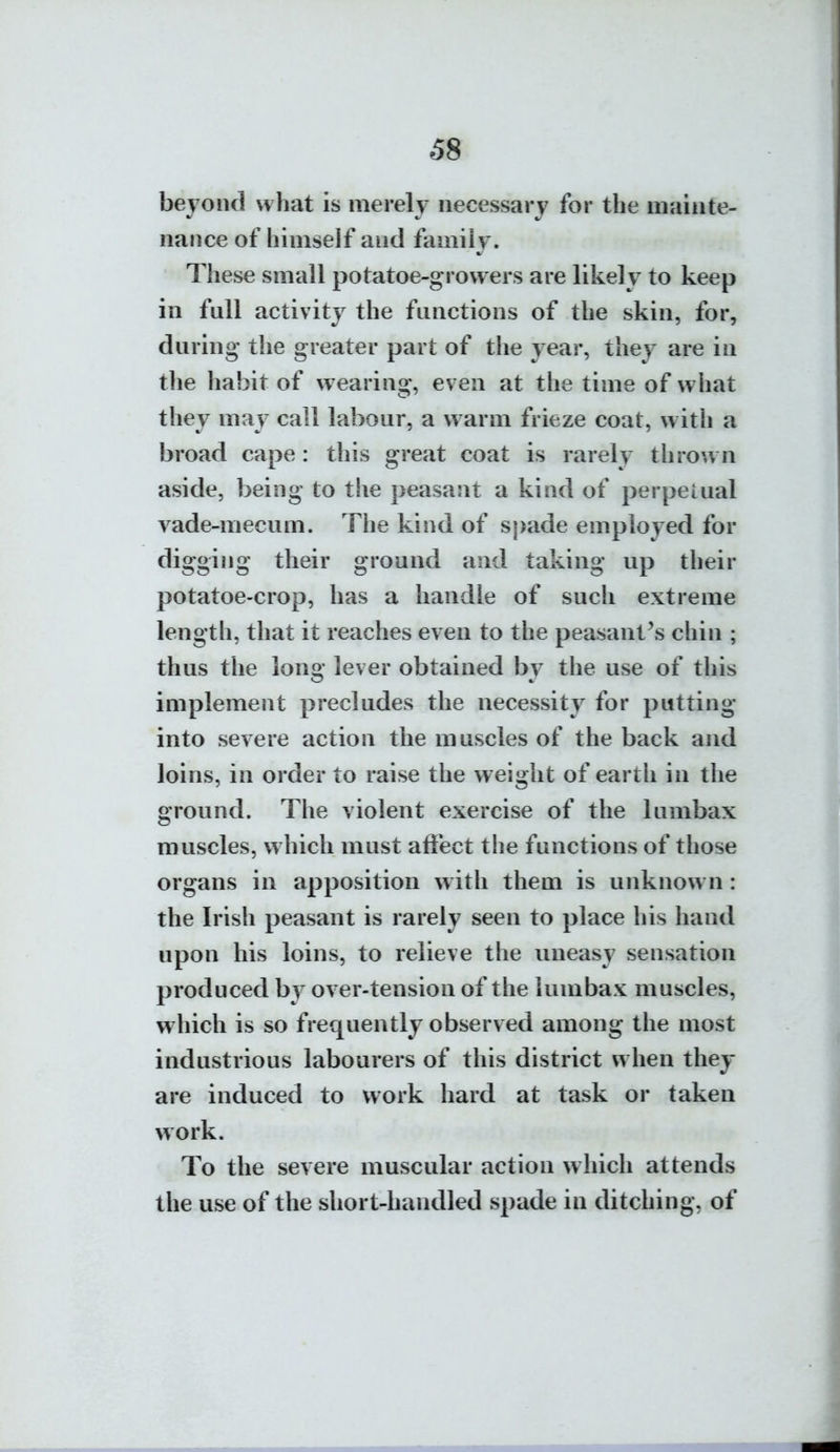 beyond what is merely necessary for the mainte- nance of himseif and family. These small potatoe-grovvers are likely to keep in full activity the functions of the skin, for, during' the greater part of the year, they are in the habit of wearing, even at the time of what they may call labour, a warm frieze coat, w ith a broad cape : this great coat is rarely thrown aside, being to the peasant a kind of perpetual vade-mecum. The kind of spade employed for digging their ground and taking up their potatoe-crop, has a handle of such extreme length, that it reaches even to the peasant^s chin ; thus the long lever obtained by the use of this implement precludes the necessity for putting into severe action the muscles of the back and loins, in order to raise the weight of earth in the ground. The violent exercise of the lumbax muscles, w hich must affect the functions of those organs in apposition w ith them is unknown: the Irish peasant is rarely seen to place his hand upon his loins, to relieve the uneasy sensation produced by over-tension of the lumbax muscles, which is so frequently observed among the most industrious labourers of this district when they are induced to work hard at task or taken work. To the severe muscular action which attends the use of the short-handled spade in ditching, of