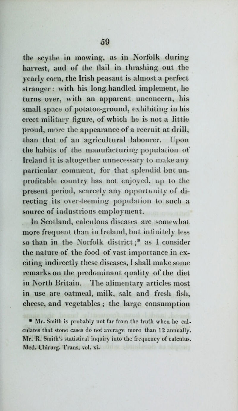 69 the scythe in mowing, as in Norfolk during harvest, and of the flail in thrashing out the yearly corn, the Irish peasant is almost a perfect stranger: with his long-handled implement, he turns over, with an apparent unconcern, his small space of potatoe-ground, exhibiting in his erect military figure, of which he is not a little proud, more the appearance of a recruit at drill, than that of an agricultural labourer. Upon the habits of the manufacturing population of Ireland it is altogether unnecessary to make any particular comment, for that splendid but un- profitable country has not enjoyed, up to the present period, scarcely any opportunity of di- recting its over-teeming population to such a source of industrious employment. In Scotland, calculous diseases are somewhat more frequent than in Ireland, but infinitely less so than in the Norfolk district as I consider the nature of the food of vast importance in ex- citing indirectly these diseases, I shall make some remarks on the predominant quality of the diet in North Britain. The alimentary articles most in use are oatmeal, milk, salt and fresh fish, cheese, and vegetables ; the large consumption * Mr. Smith is probably not far from the truth when he cal- culates that stone cases do not average more than 12 annually. Mr. R. Smith's statistical inquiry into the frequency of calculus. Med. Chirurg. Trans, vol. xi.