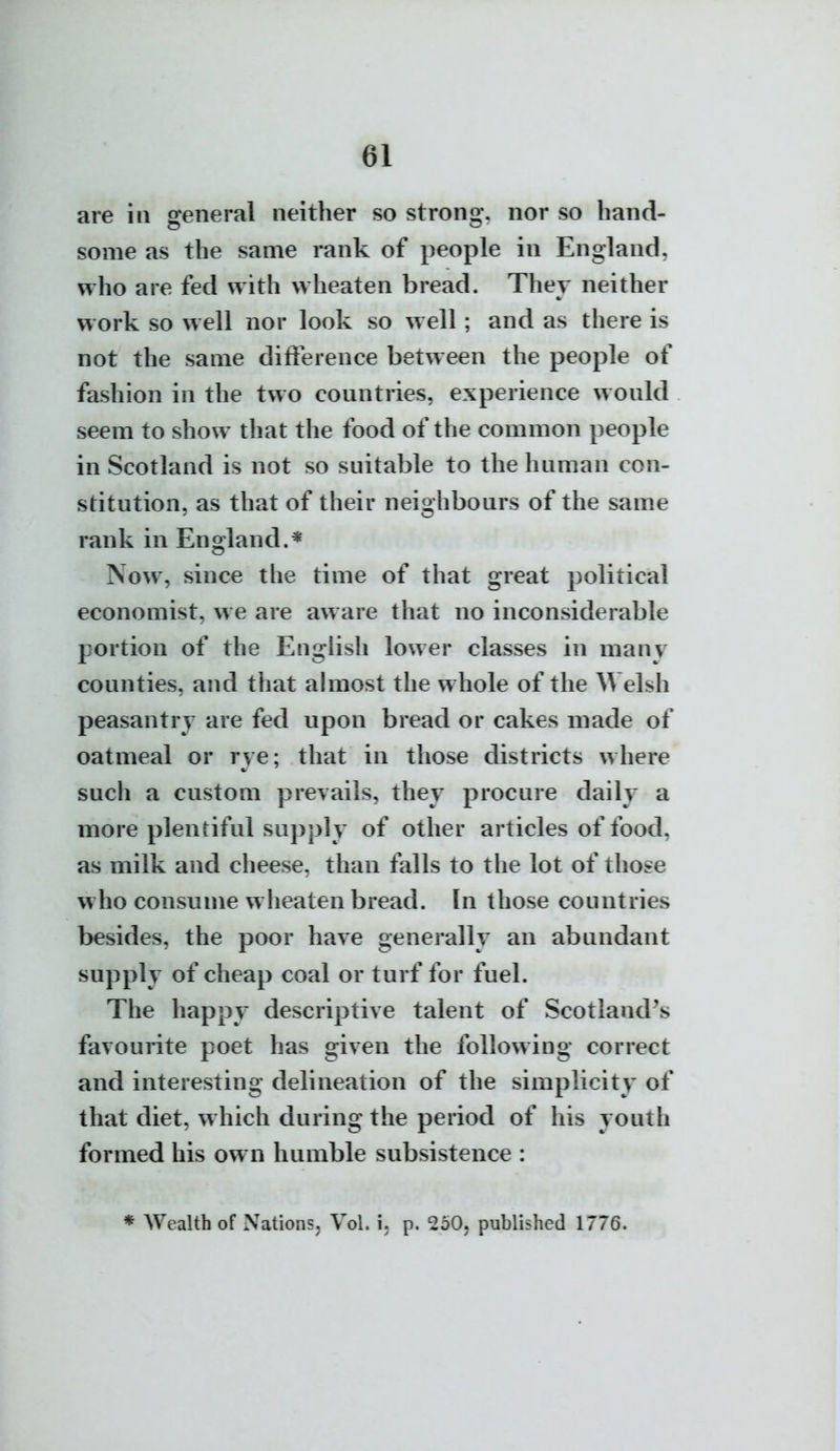 «1 are in general neither so strong, nor so hand- some as the same rank of people in England, who are fed with wheaten bread. They neither work so well nor look so well; and as there is not the same difference between the people of fashion in the two countries, experience would seem to show that the food of the common people in Scotland is not so suitable to the human con- stitution, as that of their neighbours of the same rank in England.* Now, since the time of that great political economist, we are aware that no inconsiderable portion of the English lower classes in many counties, and that almost the whole of the Welsh peasantry are fed upon bread or cakes made of oatmeal or rye; that in those districts where such a custom prevails, they procure daily a more plentiful supply of other articles of food, as milk and cheese, than falls to the lot of those w ho consume wheaten bread. In those countries besides, the poor have generally an abundant supply of cheap coal or turf for fuel. The happy descriptive talent of Scotland's favourite poet has given the following correct and interesting delineation of the simplicity of that diet, which during the period of his youth formed his own humble subsistence : * Wealth of Nations^ Vol. i, p. 2b0, published 1776.