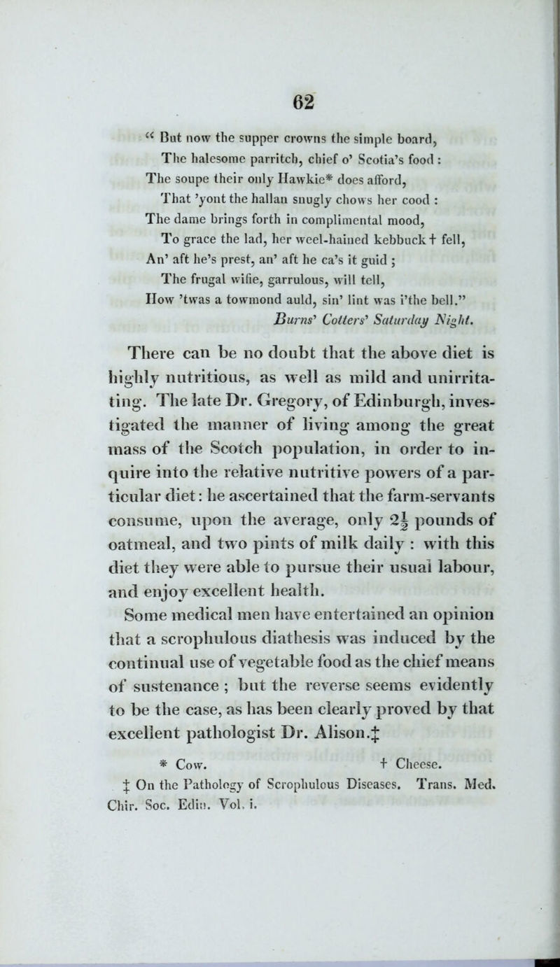  But now the supper crowns the simple board, The halesome parritch, chief o' Scotia's food : The soupe their only Hawkie* does afford, That 'yont the hallau snugly chows her cood : The dame brings forth in complimental mood. To grace the lad, her weel-haiued kebbuckt fell, An' aft he's prest, an' aft he ca's it guid ; The frugal wifie, garrulous, will tell, IIow 'twas a towmond auld, sin' lint was i'the bell. Burns' Colters' Saturdaj/ A'/^//^ There can be no doubt that the above diet is highly nutritious, as well as mild and unirrita- ting. The late Dr. Gregory, of Edinburgh, inves- tigated the manner of living- among the great mass of the Scotch population, in order to in- quire into the relative nutritive powers of a par- ticular diet: he ascertained that the farm-servants consume, npon the average, only 2| pounds of oatmeal, and two pints of milk daily : with this diet they were able to pursue their usual labour, and enjoy excellent health. Some medical men have entertained an opinion that a scrophulous diathesis was induced by the continual use of vegetable food as the chief means of sustenance ; but the reverse seems evidently to be the case, as has been clearly proved by that excellent pathologist Dr. Alison.J * Cow. + Cheese, t On the Pathology of Scrophulous Diseases. Trans. Med. Chir. Soc. Edit!. VoL i.