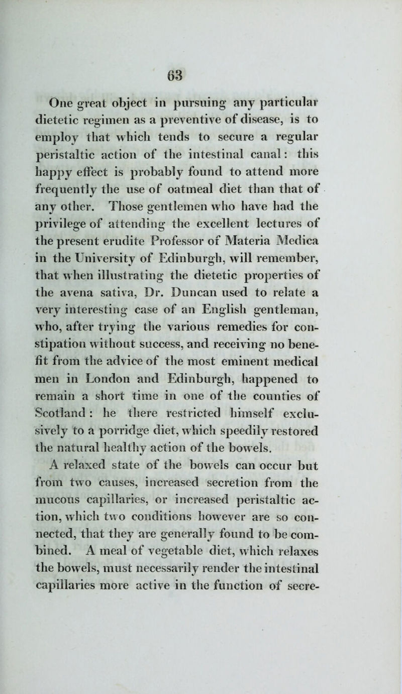 One great object in pursuing any particular dietetic regimen as a preventive of disease, is to employ that which tends to secure a regular peristaltic action of the intestinal canal: this happy effect is probably found to attend more frequently the use of oatmeal diet than that of any other. Those gentlemen who have had the privilege of attending the excellent lectures of the present erudite Professor of Materia Medica in the University of Edinburgh, will remember, that when illustrating the dietetic properties of the aveua sativa, Dr. Duncan used to relate a very interesting case of an English gentleman, who, after trying the various remedies for con- stipation without success, and receiving no bene- fit from the advice of the most eminent medical men in London and Edinburgh, happened to remain a short time in one of the counties of Scotland : he there restricted himself exclu- sively to a porridge diet, which speedily restored the natural healthy action of the bowels. A relaxed state of the bowels can occur but from two causes, increased secretion from the mucous capillaries, or increased peristaltic ac- tion, which two conditions however are so con- nected, that they are generally found to be com- bined. A meal of vegetable diet, which relaxes the bowels, must necessarily render the intestinal capillaries more active in the function of secre-
