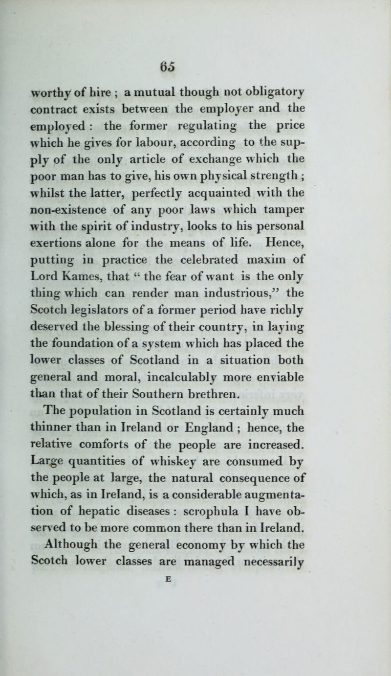 worthy of hire ; a mutual though not obligatory contract exists between the employer and the employed : the former regulating the price which he gives for labour, according to the sup- ply of the only article of exchange which the poor man has to give, his own physical strength ; whilst the latter, perfectly acquainted with the non-existence of any poor laws which tamper with the spirit of industry, looks to his personal exertions alone for the means of life. Hence, putting in practice the celebrated maxim of Lord Karnes, that  the fear of want is the only thing w hich can render man industrious,^^ the Scotch legislators of a former period have richly deserved the blessing of their country, in laying the foundation of a system w hich has placed the lower classes of Scotland in a situation both general and moral, incalculably more enviable than that of their Southern brethren. The population in Scotland is certainly much thinner than in Ireland or England ; hence, the relative comforts of the people are increased. Large quantities of whiskey are consumed by the people at large, the natural consequence of which, as in Ireland, is a considerable augmenta- tion of hepatic diseases : scrophula I have ob- served to be more common there than in Ireland. Although the general economy by which the Scotch lower classes are managed necessarily E