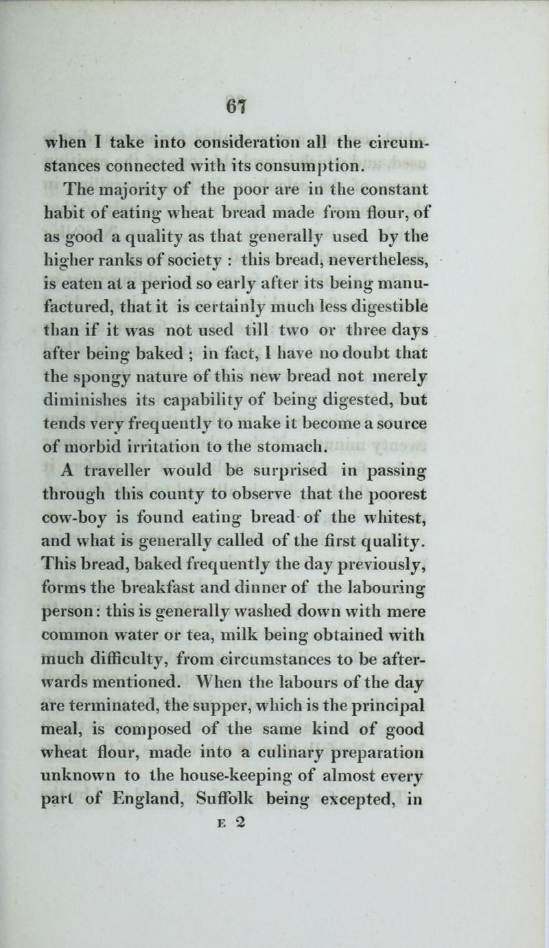 when I take into consideration all the circum- stances connected with its consumption. The majority of the poor are in the constant habit of eating wheat bread made from flour, of as good a quality as that generally used by the higher ranks of society : this bread, nevertheless, is eaten at a period so early after its being manu- factured, that it is certainly much less digestible than if it was not used till two or three days after being baked ; in fact, I have no doubt that the spongy nature of this new bread not merely diminishes its capability of being digested, but tends very frequently to make it become a source of morbid irritation to the stomach. A traveller would be surprised in passing through this county to observe that the poorest cow-boy is found eating bread of the whitest, and what is generally called of the first quality. This bread, baked frequently the day previously, forms the breakfast and dinner of the labouring person: this is generally washed down with mere common water or tea, milk being obtained with much difficulty, from circumstances to be after- wards mentioned. When the labours of the day are terminated, the supper, which is the principal meal, is composed of the same kind of good wheat flour, made into a culinary preparation unknown to the house-keeping of almost every part of England, Suffolk being excepted, in E 2