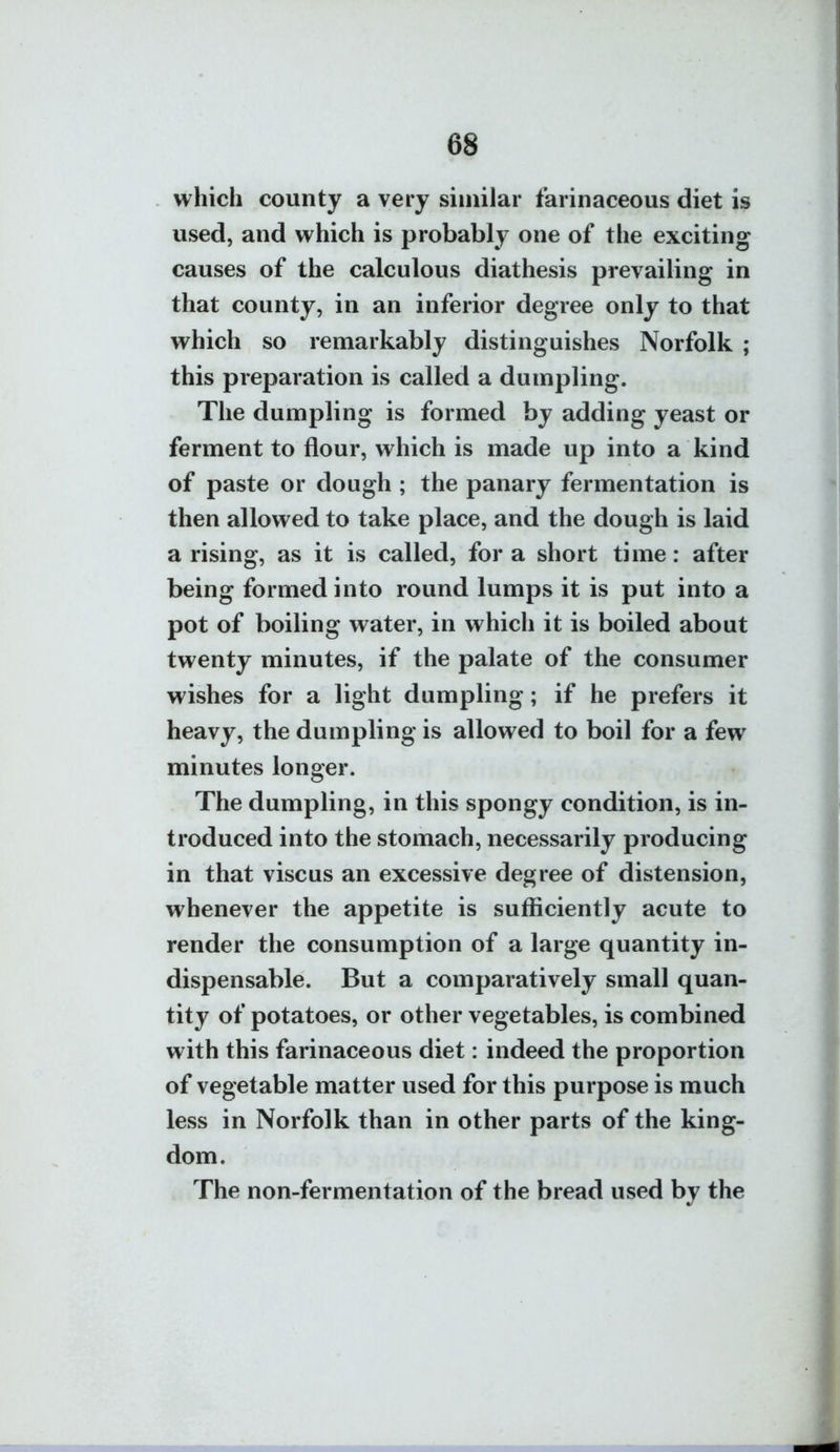 69 which county a very similar farinaceous diet is used, and which is probably one of the exciting causes of the calculous diathesis prevailing in that county, in an inferior degree only to that which so remarkably distinguishes Norfolk ; this preparation is called a dumpling. The dumpling is formed by adding yeast or ferment to flour, which is made up into a kind of paste or dough ; the panary fermentation is then allowed to take place, and the dough is laid a rising, as it is called, for a short time: after being formed into round lumps it is put into a pot of boiling water, in which it is boiled about twenty minutes, if the palate of the consumer wishes for a light dumpling; if he prefers it heavy, the dumpling is allowed to boil for a few minutes longer. The dumpling, in this spongy condition, is in- troduced into the stomach, necessarily producing in that viscus an excessive degree of distension, whenever the appetite is sufficiently acute to render the consumption of a large quantity in- dispensable. But a comparatively small quan- tity of potatoes, or other vegetables, is combined with this farinaceous diet: indeed the proportion of vegetable matter used for this purpose is much less in Norfolk than in other parts of the king- dom. The non-fermentation of the bread used by the