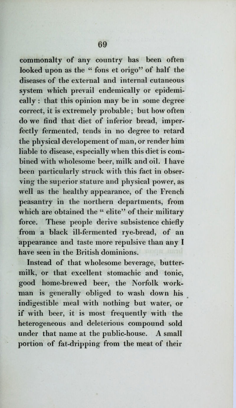 commonalty of any country has been often looked upon as the  fons et origo'^ of half the diseases of the external and internal cutaneous system which prevail endemically or epidemi- cally : that this opinion may be in some degree correct, it is extremely probable; but how often do we find that diet of inferior bread, imper- fectly fermented, tends in no degree to retard the physical developement of man, or render him liable to disease, especially when this diet is com- bined with wholesome beer, milk and oil. I have been particularly struck with this fact in obser- ving the superior stature and physical power, as well as the healthy appearance, of the French peasantry in the northern departments, from which are obtained the  elite of their military force. These people derive subsistence chiefly from a black ill-fermented rye-bread, of an appearance and taste more repulsive than any I have seen in the British dominions. Instead of that wholesome beverage, butter- milk, or that excellent stomachic and tonic, good home-brewed beer, the Norfolk work- man is generally obliged to wash down his indigestible meal with nothing but water, or if with beer, it is most frequently with the heterogeneous and deleterious compound sold under that name at the public-house. A small portion of fat-dripping from the meat of their