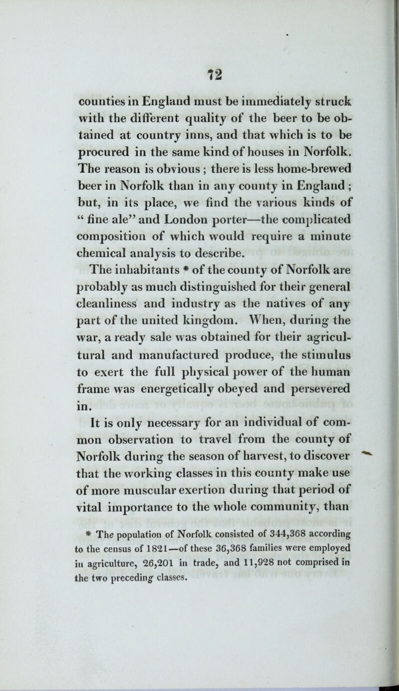 12 counties in England must be immediately struck with the different quality of the beer to be ob- tained at country inns, and that which is to be procured in the same kind of houses in Norfolk. The reason is obvious ; there is less home-brewed beer in Norfolk than in any county in England ; but, in its place, we find the various kinds of  fine ale^^ and London porter—the complicated composition of which would require a minute chemical analysis to describe. The inhabitants * of the county of Norfolk are probably as much distinguished for their general cleanliness and industry as the natives of any part of the united kingdom. When, during the war, a ready sale was obtained for their agricul- tural and manufactured produce, the stimulus to exert the full physical power of the human frame was energetically obeyed and persevered in. It is only necessary for an individual of com- mon observation to travel from the county of Norfolk during the season of harvest, to discover that the working classes in this county make use of more muscular exertion during that period of vital importance to the whole community, than * The population of Norfolk consisted of 344,368 according to the census of 1821—of these 36,368 families were employed ill agriculture, 26,201 in trade, and 11,928 not comprised in the two preceding classes.