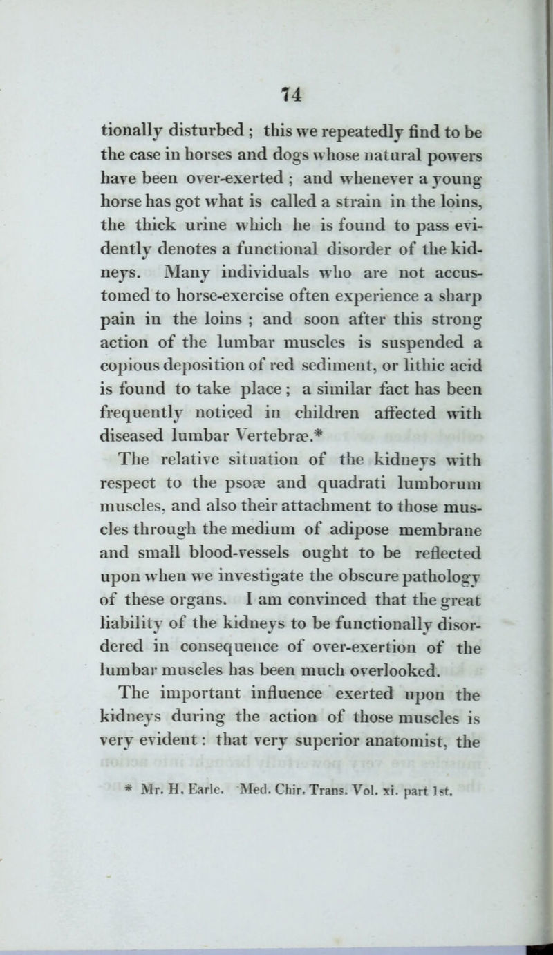 tionally disturbed ; this we repeatedly find to be the case in horses and dogs whose natural powers have been over-exerted ; and whenever a young horse has got what is called a strain in the loins, the thick urine which he is found to pass evi- dently denotes a functional disorder of the kid- neys. Many individuals who are not accus- tomed to horse-exercise often experience a sharp pain in the loins ; and soon after this strong action of the lumbar muscles is suspended a copious deposition of red sediment, or lithic acid is found to take place ; a similar fact has been frequently noticed in children aliected with diseased lumbar Vertebrae.* The relative situation of the kidneys with respect to the psote and quadrati lumborum muscles, and also their attachment to those mus- cles through the medium of adipose membrane and small blood-vessels ought to be reflected upon w hen we investigate the obscure pathology of these organs. I am convinced that the great liability of the kidneys to be functionallv disor- dered in consequence of over-exertion of the lumbar muscles has been much overlooked. The important influence exerted upon the kidneys during the action of those muscles is very evident: that very superior anatomist, the * Mr. H. Earlc. Med. Chir. Trans. Vol. xi. part 1st.