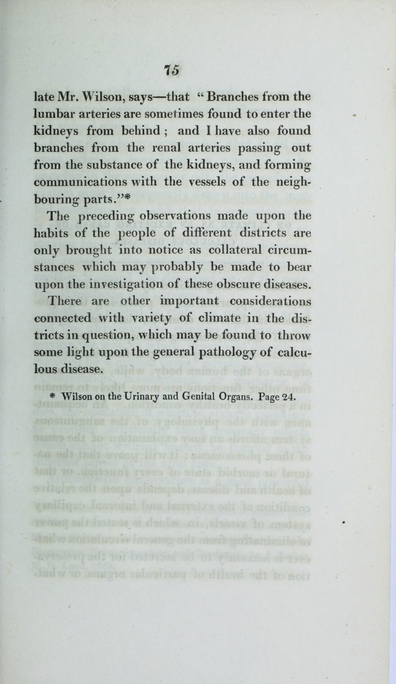 IS late Mr. Wilson, says—that  Branches from the lumbar arteries are sometimes found to enter the kidneys from behind ; and I have also found branches from the renal arteries passing out from the substance of the kidneys, and forming communications with the vessels of the neigh- bouring parts The preceding observations made upon the habits of the people of different districts are only brought into notice as collateral circum- stances which may probably be made to bear upon the investigation of these obscure diseases. There are other important considerations connected with variety of climate in the dis- tricts in question, which may be found to throw some light upon the general pathology of calcu- lous disease. * Wilson on the Urinary and Genital Organs- Page 24.