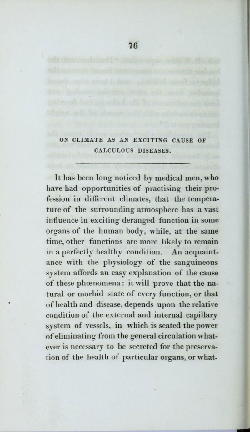 ON CLIMATE AS AN EXCITING CAUSE OF CALCULOUS DISEASES. It lias been long noticed by medical men, who have had opportunities of practising their pro- fession in different climates, that the tempera- ture of the surrounding atmosphere has a vast influence in exciting deranged function in some organs of the human body, while, at the same time, other functions are more likely to remain in a perfectly healthy condition. An acquaint- ance with the physiology of the sanguineous system affords an easy explanation of the cause of these phoenomena : it will prove that the na- tural or morbid state of every function, or that of health and disease, depends upon the relative condition of the external and internal capillary system of vessels, in w hich is seated the power of eliminating from the general circulation what- ever is necessary to be secreted for the preserva- tion of the health of particular organs, or what-