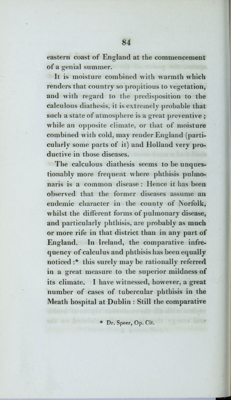eastern coast of England at the commencement of a genial summer. It is moisture combined with warmth which renders that country so propitious to vegetation, and with regard to the predisposition to the calculous diathesis, it is extremely probable that such a state of atmosphere is a great preventive ; while an opposite climate, or that of moisture combined with cold, may render England (parti- cularly some parts of it) and Holland very pro- ductive in those diseases. The calculous diathesis seems to be unques- tionably more frequent where phthisis pulmo- naris is a common disease : Hence it has been observed that the former diseases assume an endemic character in the county of Norfolk, whilst the different forms of pulmonary disease, and particularly phthisis, are probably as much or more rife in that district than in any part of England. In Ireland, the comparative infre- quency of calculus and phthisis has been equally noticed :* this surely may be rationally referred in a great measure to the superior mildness of its climate, I have witnessed, however, a great number of cases of tubercular phthisis in the Meath hospital at Dublin : Still the comparative * Dr. Speer, Op. Cit.