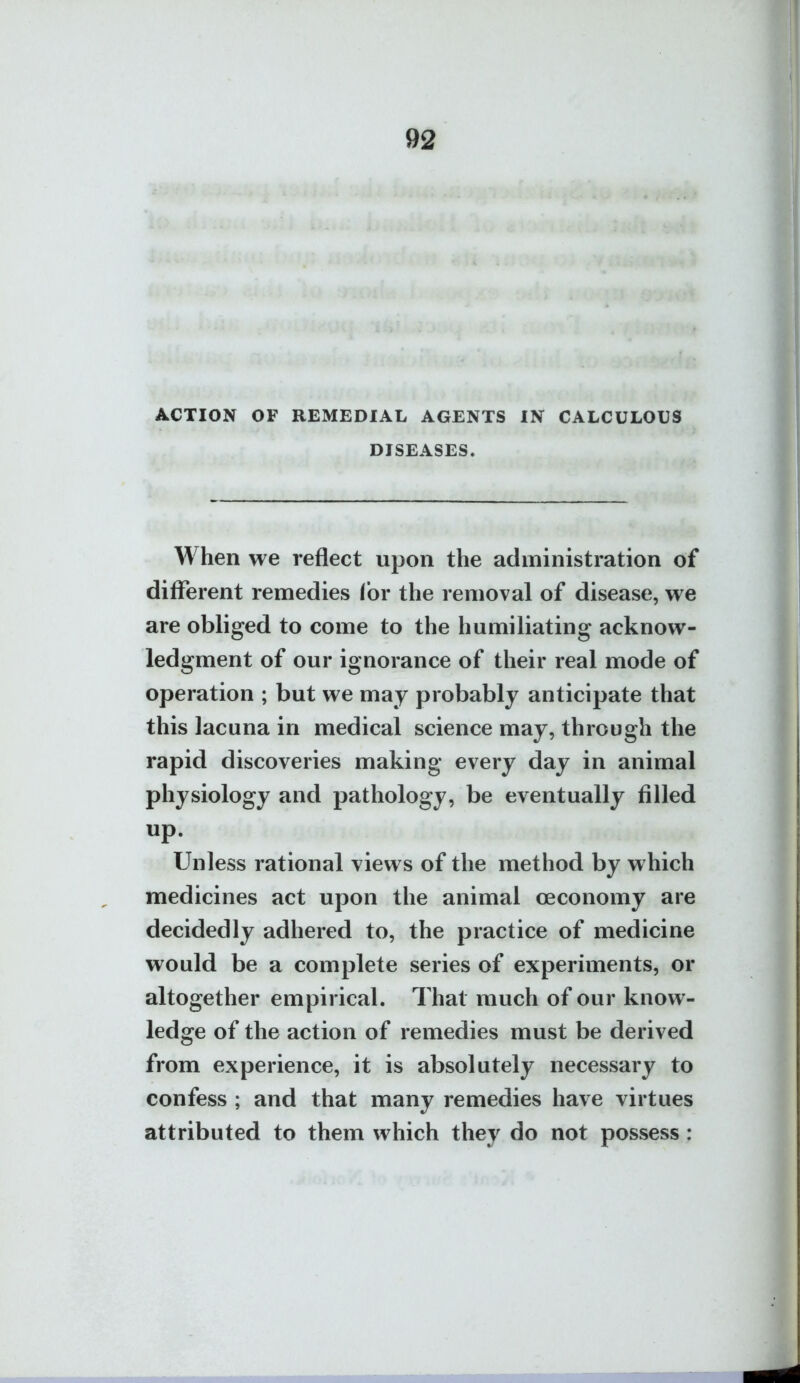 ACTION OF REMEDIAL AGENTS IN CALCULOUS DISEASES. When we reflect upon the administration of different remedies for the removal of disease, we are obliged to come to the humiliating acknow- ledgment of our ignorance of their real mode of operation ; but we may probably anticipate that this lacuna in medical science may, through the rapid discoveries making every day in animal physiology and pathology, be eventually filled up. Unless rational views of the method by which medicines act upon the animal oeconomy are decidedly adhered to, the practice of medicine would be a complete series of experiments, or altogether empirical. That much of our know- ledge of the action of remedies must be derived from experience, it is absolutely necessary to confess ; and that many remedies have virtues attributed to them which they do not possess: