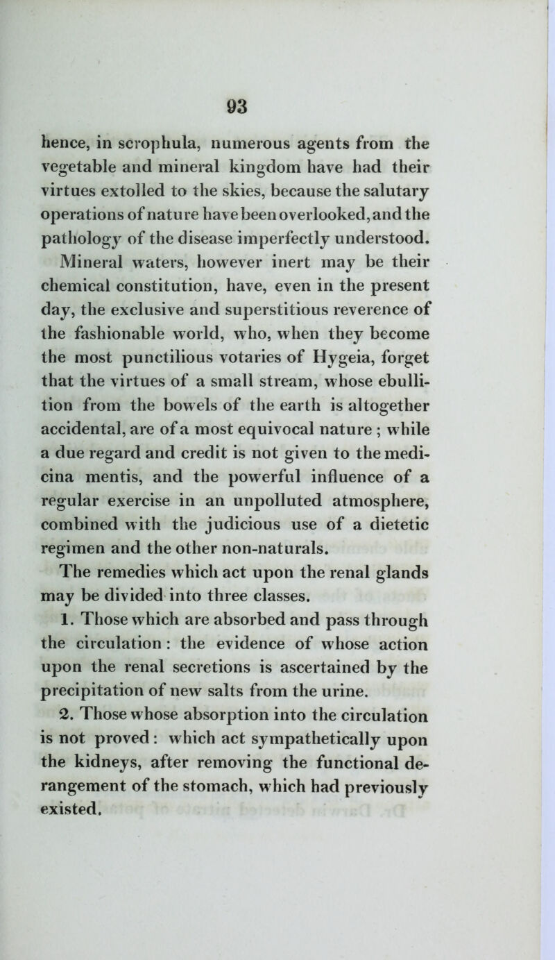 hence, in scrophula, numerous agents from the vegetable and mineral kingdom have had their virtues extolled to the skies, because the salutary operations of nature have been overlooked, and the pathology of the disease imperfectly understood. Mineral waters, however inert may be their chemical constitution, have, even in the present day, the exclusive and superstitious reverence of the fashionable world, who, when they become the most punctilious votaries of Hygeia, forget that the virtues of a small stream, whose ebulli- tion from the bowels of the earth is altogether accidental, are of a most equivocal nature ; while a due regard and credit is not given to themedi- cina mentis, and the powerful influence of a regular exercise in an unpolluted atmosphere, combined with the judicious use of a dietetic regimen and the other non-naturals. The remedies which act upon the renal glands may be divided into three classes. 1. Those which are absorbed and pass through the circulation : the evidence of whose action upon the renal secretions is ascertained by the precipitation of new salts from the urine. 2. Those whose absorption into the circulation is not proved : which act sympathetically upon the kidneys, after removing the functional de- rangement of the stomach, which had previously existed.