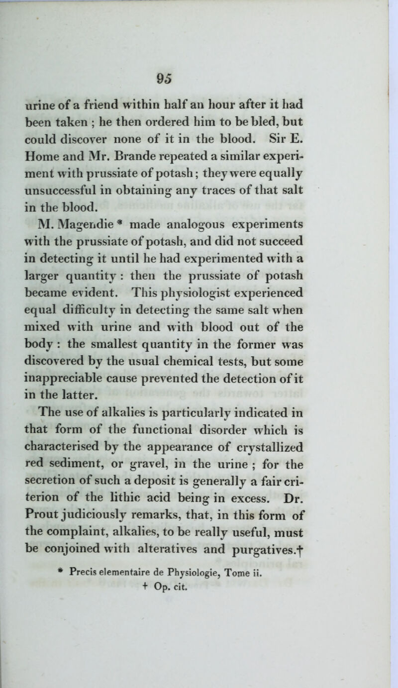 urine of a friend within half an hour after it had been taken ; he then ordered him to be bled, but could discover none of it in the blood. Sir E. Home and Mr. Brande repeated a similar experi- ment with prussiate of potash; they were equally unsuccessful in obtaining any traces of that salt in the blood. M. Magendie * made analogous experiments with the prussiate of potash, and did not succeed in detecting it until he had experimented with a larger quantity : then the prussiate of potash became evident. This physiologist experienced equal difficulty in detecting the same salt when mixed with urine and with blood out of the body : the smallest quantity in the former was discovered by the usual chemical tests, but some inappreciable cause prevented the detection of it in the latter. The use of alkalies is particularly indicated in that form of the functional disorder which is characterised by the appearance of crystallized red sediment, or gravel, in the urine ; for the secretion of such a deposit is generally a fair cri- terion of the lithic acid being in excess. Dr. Prout judiciously remarks, that, in this form of the complaint, alkalies, to be really useful, must be conjoined with alteratives and purgatives.^ * Precis elementaire de Physiologic, Tome ii. + Op. cit.