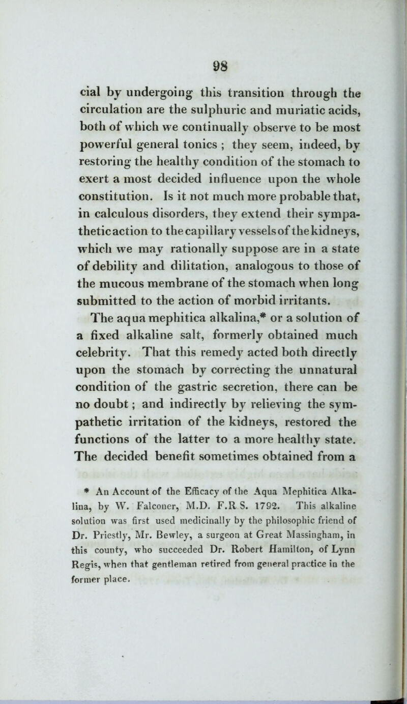 cial by undergoing this transition through the circulation are the sulphuric and muriatic acids, both of which we continually observe to be most powerful general tonics ; they seem, indeed, by restoring the healthy condition of the stomach to exert a most decided influence upon the whole constitution. Is it not much more probable that, in calculous disorders, they extend their sympa- thetic action to the capillary vessels of the kidneys, which we may rationally suppose are in a state of debility and dilitation, analogous to those of the mucous membrane of the stomach when long submitted to the action of morbid irritants. The aquamephitica alkalina,* or a solution of a fixed alkaline salt, formerly obtained much celebrity. That this remedy acted both directly upon the stomach by correcting the unnatural condition of the gastric secretion, there can be no doubt; and indirectly by relieving the sym- pathetic irritation of the kidneys, restored the functions of the latter to a more healthy state. The decided benefit sometimes obtained from a ♦ An Account of the Efficacy of the Aqua Mephitica Alka- lina, by W. Falconer, M.D. F.R S. 1792. This alkaline solution was first used medicinally by the philosophic friend of Dr. Priestly, Mr. Bewley, a surgeon at Great Massingham, in this county, who succeeded Dr. Robert Hamilton, of Lynn Regis, when that gentleman retired from ger«eral practice in the former place.