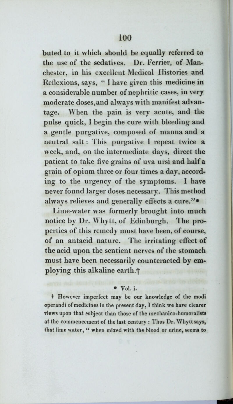 bated to it which should be equally referred to the use of the sedatives. Dr. Ferrier, of Man- chester, in his excellent Medical Histories and Reflexions, says,  I have given this medicine in a considerable number of nephritic cases, in very moderate doses, and always with manifest advan- tage. When the pain is very acute, and the pulse quick, I begin the cure with bleeding and a gentle purgative, composed of manna and a neutral salt: This purgative 1 repeat twice a week, and, on the intermediate days, direct the patient to take five grains of uva ursi and half a grain of opium three or four times a day, accord- ing to the urgency of the symptoms. I have never found larger doses necessary. This method always relieves and generally effects a cure.^^* Lime-water was formerly brought into much notice by Dr. Whytt, of Edinburgh. The pro- perties of this remedy must have been, of course, of an antacid nature. The irritating effect of the acid upon the sentient nerves of the stomach must have been necessarily counteracted by em- ploying this alkaline earth.-t* * Vol. i. + HoweTer imperfect may be our knowledge of the modi operandi of medicines in the present day, I think we have clearer views upon that subject than those of the mechanico-huraoralists at the commencement of the last century : Thus Dr. Whytt says, that lime w ater,  when mixed with the blood or urine, seems to