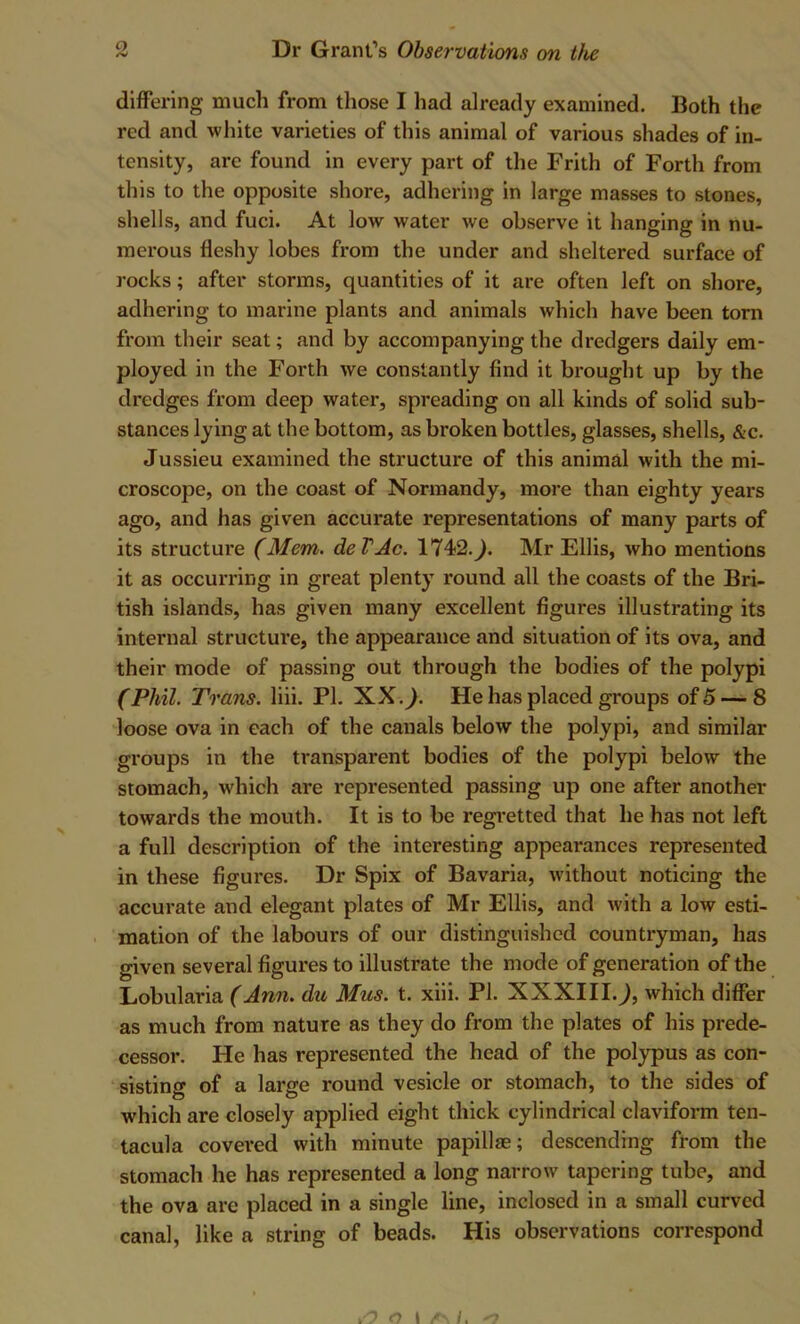 differing much from those I had already examined. Both the red and white varieties of this animal of various shades of in- tensity, are found in every part of the Frith of Forth from this to the opposite shore, adhering in large masses to stones, shells, and fuci. At low water we observe it hanging in nu- merous fleshy lobes from the under and sheltered surface of rocks; after storms, quantities of it are often left on shore, adhering to marine plants and animals which have been torn from their seat; and by accompanying the dredgers daily em- ployed in the Forth we constantly find it brought up by the dredges from deep water, spreading on all kinds of solid sub- stances lying at the bottom, as broken bottles, glasses, shells, &c. Jussieu examined the structure of this animal with the mi- croscope, on the coast of Normandy, more than eighty years ago, and has given accurate representations of many parts of its structure (Mem. deVAc. 1742.^. Mr Ellis, who mentions it as occurring in great plenty round all the coasts of the Bri- tish islands, has given many excellent figures illustrating its internal structure, the appearance and situation of its ova, and their mode of passing out through the bodies of the polypi (Phil. Trans, liii. PI. XX.^. He has placed groups of 5 — 8 loose ova in each of the canals below the polypi, and similar groups in the transparent bodies of the polypi below the stomach, which are represented passing up one after another towards the mouth. It is to be regi'etted that he has not left a full description of the interesting appearances represented in these figures. Dr Spix of Bavaria, without noticing the accurate and elegant plates of Mr Ellis, and with a low esti- mation of the labours of our distinguished countryman, has given several figures to illustrate the mode of generation of the Lobularia (Ann. du Mus. t. xiii. PI. XXXIII.^, which differ as much from nature as they do from the plates of his prede- cessor. He has represented the head of the polypus as con- sisting of a large round vesicle or stomach, to the sides of which are closely applied eight thick cylindrical claviform ten- tacula covered with minute papillae; descending from the stomach he has represented a long narrow tapering tube, and the ova are placed in a single line, inclosed in a small curved canal, like a string of beads. His observations correspond