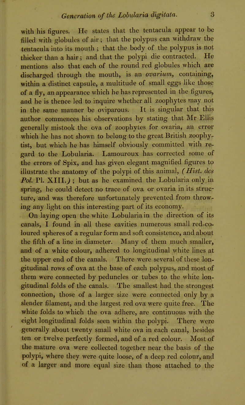 with his figures. He states that the tentacula appear to be filled with globules of air ; that the polypus can withdraw the tentacula into its mouth ; that the body of the polypus is not thicker than a hair; and that the polypi die contracted. He mentions also that each of the round red globules which are discharged through the mouth, is an ovarium^ containing, within a distinct capsule, a multitude of small eggs like those of a fly, an appearance which he has represented in the figures, and he is thence led to inquire whether all zoophytes may not in the same manner be oviparous. It is singular that this author commences his observations by stating that Mr Ellis generally mistook the ova of zoophytes for ovaria, an error which he has not shown to belong to the great British zoophy- tist, but which he has himself obviously committed with re- gard to the Lobularia. Lamouroux has corrected some of the errors of Spix, and has given elegant magnified figures to illustrate the anatomy of the polypi of this animal, (Hist, des Pol. PL XIII.J ; but as he examined the Lobularia only in spring, he could detect no trace of ova or ovaria in its struc- ture, and was therefore unfortunately prevented from throw- ing any light on this interesting part of its economy. On laying open the white Lobularia in the direction of its canals, I found in all these cavities numerous small red-co- loured spheres of a regular form and soft consistence, and about the fifth of a line in diameter. Many of them much smaller, and of a white colour, adhered to longitudinal white lines at the upper end of the canals. There were several of these lon- gitudinal rows of ova at the base of each polypus, and most of them were connected by peduncles or tubes to the white lon- gitudinal folds of the canals. The smallest had the strongest connection, those of a larger size were connected only by a slender filament, and the largest red ova were quite free. The white folds to which the ova adhere, are continuous with the eight longitudinal folds seen within the polypi. There were generally about twenty small white ova in each canal, besides ten or twelve perfectly formed, and of a red colour. Most of the mature ova were collected together near the basis of the polypi, where they were quite loose, of a deep red colour, and of a larger and more equal size than those attached to the