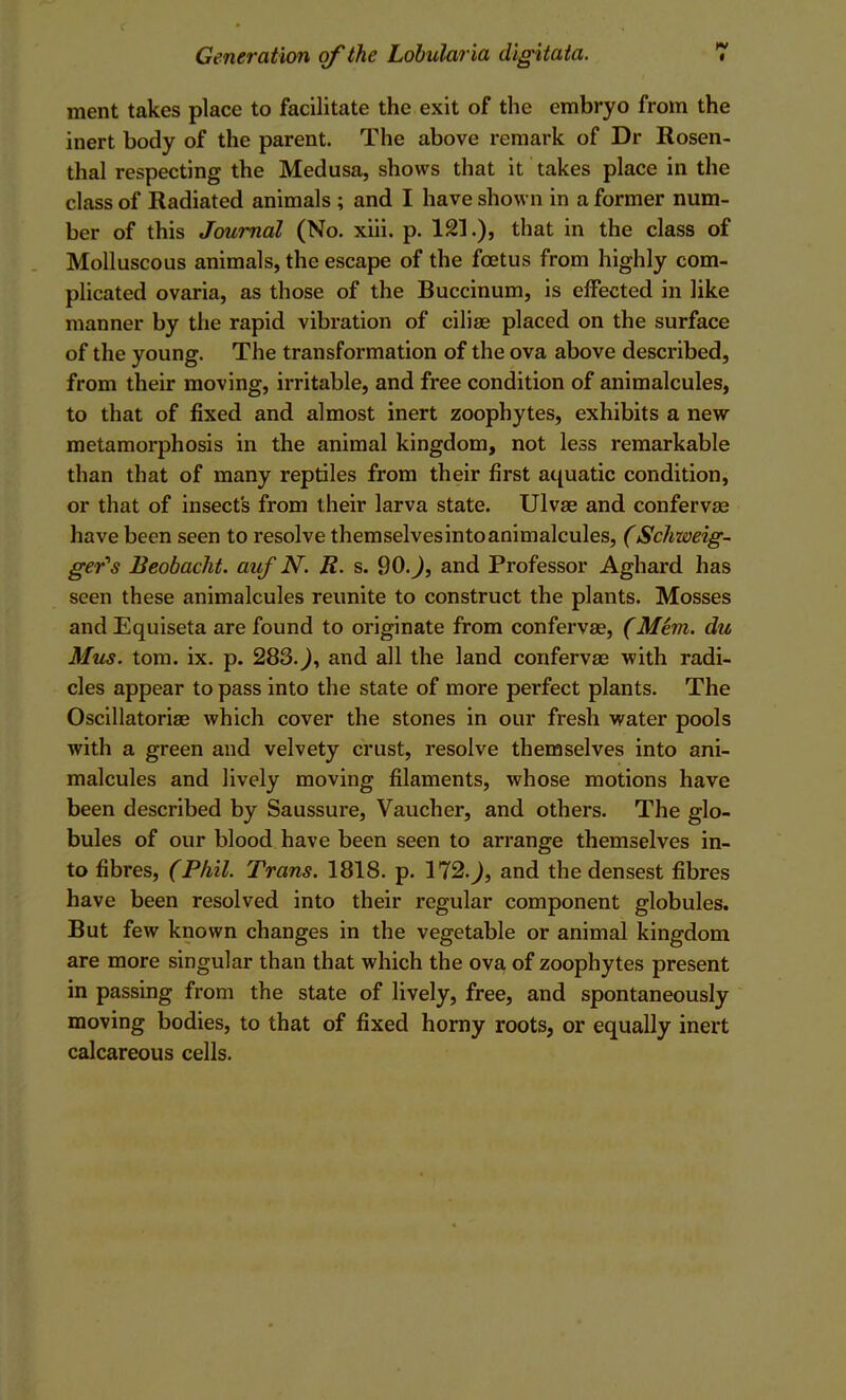 ment takes place to facilitate the exit of the embryo from the inert body of the parent. The above remark of Dr Rosen- thal respecting the Medusa, shows that it takes place in the class of Radiated animals ; and I have shown in a former num- ber of this Journal (No. xiii. p. 121.), that in the class of Molluscous animals, the escape of the foetus from highly com- plicated ovaria, as those of the Buccinum, is effected in like manner by the rapid vibration of ciliae placed on the surface of the young. The transformation of the ova above described, from their moving, irritable, and free condition of animalcules, to that of fixed and almost inert zoophytes, exhibits a new metamorphosis in the animal kingdom, not less remarkable than that of many reptiles from their first aquatic condition, or that of insects from their larva state. Ulvae and confervas have been seen to resolve themselvesintoanimalcules, (Schweig~ ger's Beobacht. auf N. R. s. 90.^, and Professor Aghard has seen these animalcules reunite to construct the plants. Mosses and Equiseta are found to originate from confervas, (Mem. du Mus. tom. ix. p. 283.^, and all the land confervas with radi- cles appear to pass into the state of more perfect plants. The Oscillatorias which cover the stones in our fresh water pools with a green and velvety crust, resolve themselves into ani- malcules and lively moving filaments, whose motions have been described by Saussure, Vaucher, and others. The glo- bules of our blood have been seen to arrange themselves in- to fibres, (Phil. Trans. 1818. p. 172.^, and the densest fibres have been resolved into their regular component globules. But few known changes in the vegetable or animal kingdom are more singular than that which the ova of zoophytes present in passing from the state of lively, free, and spontaneously moving bodies, to that of fixed horny roots, or equally inert calcareous cells.