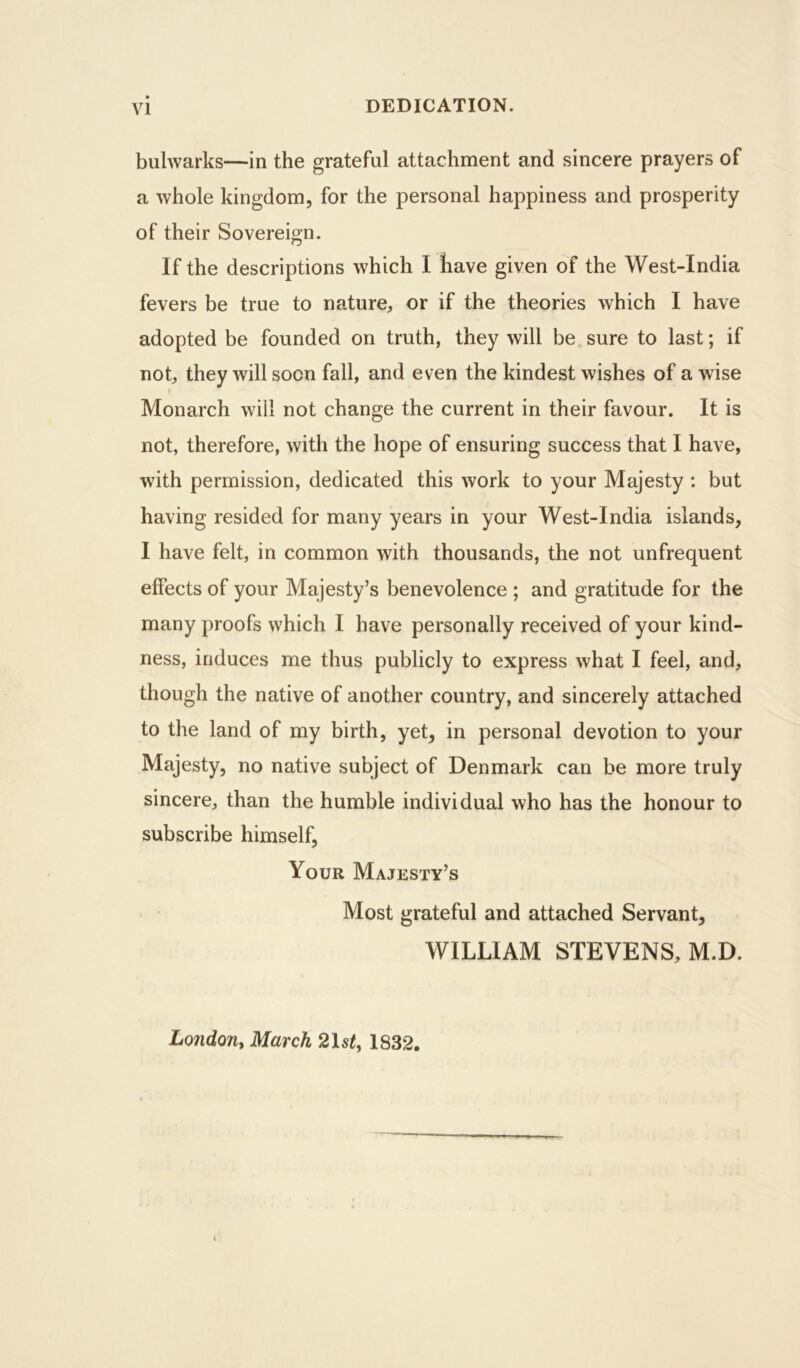 DEDICATION. bulwarks—in the grateful attachment and sincere prayers of a whole kingdom, for the personal happiness and prosperity of their Sovereign. If the descriptions which I have given of the West-India fevers be true to nature, or if the theories which I have adopted be founded on truth, they will be sure to last; if not, they will soon fall, and even the kindest wishes of a wise Monarch will not change the current in their favour. It is not, therefore, with the hope of ensuring success that I have, with permission, dedicated this work to your Majesty : but having resided for many years in your West-India islands, I have felt, in common with thousands, the not unfrequent effects of your Majesty’s benevolence ; and gratitude for the many proofs which I have personally received of your kind- ness, induces me thus publicly to express what I feel, and, though the native of another country, and sincerely attached to the land of my birth, yet, in personal devotion to your Majesty, no native subject of Denmark can be more truly sincere, than the humble individual who has the honour to subscribe himself. Your Majesty’s Most grateful and attached Servant, WILLIAM STEVENS, M.D. London, March 2\st, 1832.