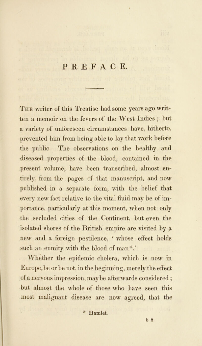 PREFACE. The writer of this Treatise had some years ago writ- ten a memoir on the fevers of the West Indies ; but a variety of unforeseen circumstances have, hitherto, prevented him from being able to lay that work before the public. The observations on the healthy and diseased properties of the blood, contained in the present volume, have been transcribed, almost en- tirely, from the pages of that manuscript, and now published in a separate form, with the belief that every new fact relative to the vital fluid may be of im- portance, particularly at this moment, when not only the secluded cities of the Continent, but even the isolated shores of the British empire are visited by a new and a foreign pestilence, ‘ whose effect holds such an enmity with the blood of man^.’ Whether the epidemic cholera, which is now in Europe,be or be not, in the beginning, merely the effect of a nervous impression, may be afterwards considered; but almost the whole of those who have seen this most malignant disease are now agreed, that the b 2 * Hamlet.