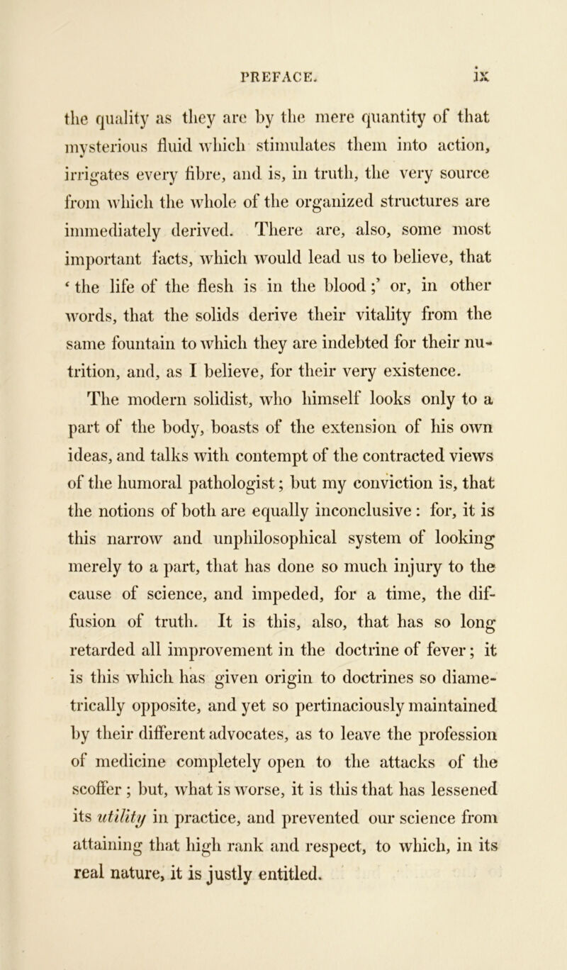 the quality as they are by the mere quantity of that mysterious fluid Avliich stimulates them into action, irrigates every fibre, and is, in truth, the very source from Avhich the whole of the organized structures are immediately derived. There are, also, some most important facts, which would lead us to believe, that ‘ the life of the flesh is in the bloodor, in other words, that the solids derive their vitality from the same fountain to which they are indebted for their nu- trition, and, as I believe, for their very existence. The modern solidist, who himself looks only to a part of the body, boasts of the extension of his own ideas, and talks with contempt of the contracted views of the humoral pathologist; but my conviction is, that the notions of both are equally inconclusive : for, it is this narrow and unphilosophical system of looking merely to a part, that has done so much injury to the cause of science, and impeded, for a time, the dif- fusion of truth. It is this, also, that has so long- retarded all improvement in the doctrine of fever; it is this which has given origin to doctrines so diame- trically opposite, and yet so pertinaciously maintained by their different advocates, as to leave the profession of medicine completely open to the attacks of the scoffer ; but, what is worse, it is this that has lessened its utility in practice, and prevented our science from attaining that high rank and respect, to which, in its real nature, it is justly entitled.