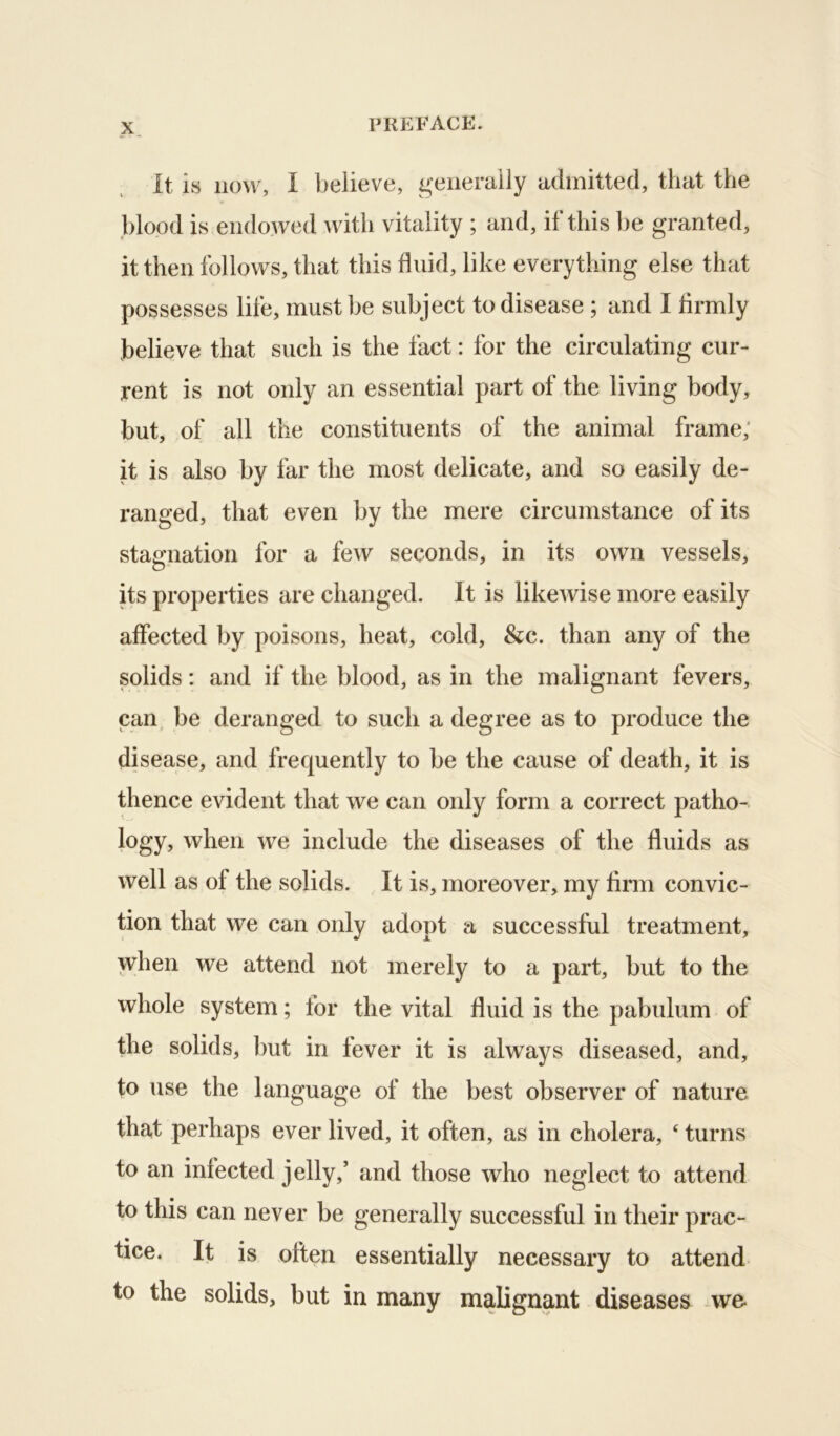 It is now, I believe, generally admitted, that the .blood is endowed with vitality ; and, if this be granted, it then follows, that this fluid, like everything else that possesses life, must be subject to disease ; and I firmly believe that such is the fact: for the circulating cur- rent is not only an essential part of the living body, but, of all the constituents of the animal frame,' it is also by far the most delicate, and so easily de- ranged, that even by the mere circumstance of its stagnation for a few seconds, in its own vessels, its properties are changed. It is likeAvise more easily affected by poisons, heat, cold, &c. than any of the solids: and if the blood, as in the malignant fevers, can. be deranged to such a degree as to produce the disease, and frequently to be the cause of death, it is thence evident that we can only form a correct patho- logy, when we include the diseases of the fluids as well as of the solids. It is, moreover, my firm convic- tion that we can only adopt a successful treatment, when we attend not merely to a part, but to the whole system; tor the vital fluid is the pabulum of the solids, but in fever it is always diseased, and, to use the language of the best observer of nature that perhaps ever lived, it often, as in cholera, ‘ turns to an infected jelly,’ and those who neglect to attend to this can never be generally successful in their prac- tice. It is often essentially necessary to attend to the solids, but in many malignant diseases we