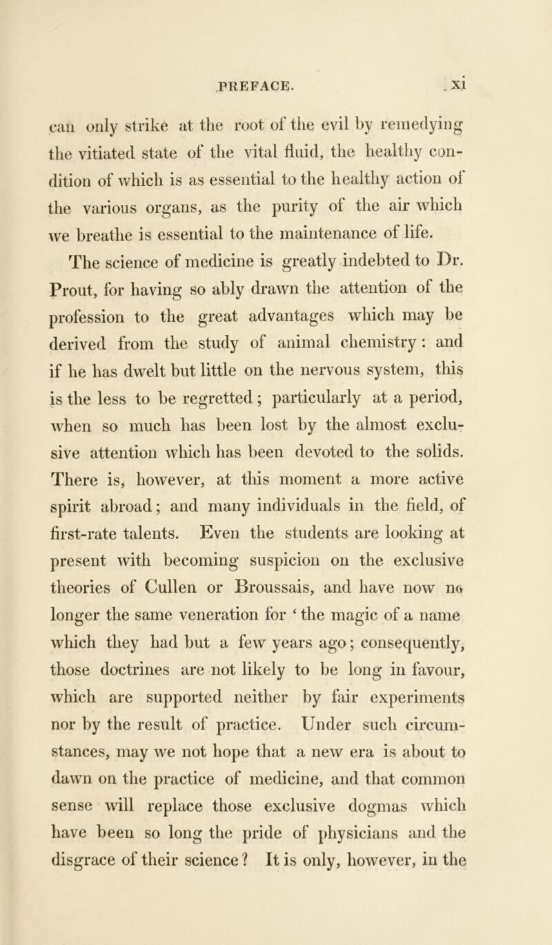can only strike at the root of the evil by remedying the vitiated state of the vital fluid, the healthy con- dition of which is as essential to the healthy action of the various organs, as the purity of the air which we breathe is essential to the maintenance of life. The science of medicine is greatly indebted to Dr. Front, for having so ably drawn the attention of the profession to the great advantages which may be derived from the study of animal chemistry : and if he has dwelt but little on the nervous system, this is the less to be regretted; particularly at a period, when so much has been lost by the almost exclur sive attention which has been devoted to the solids. There is, however, at this moment a more active spirit abroad; and many individuals in the field, of first-rate talents. Even the students are looking at present with becoming suspicion on the exclusive theories of Cullen or Broussais, and have now no longer the same veneration for ‘ the magic of a name which they had but a few years ago; consequently, those doctrines are not likely to be long in favour, which are supported neither by fair experiments nor by the result of practice. Under such circum- stances, may we not hope that a new era is about to dawn on the practice of medicine, and that common sense will replace those exclusive dogmas which have been so long the pride of physicians and the disgrace of their science ? It is only, however, in the