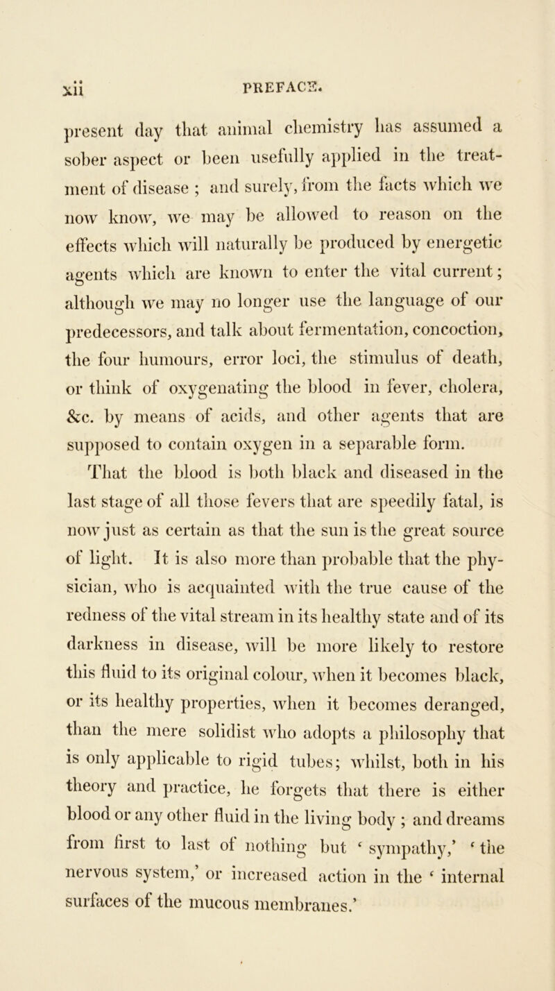 • • XU ])reseiit day that animal chemistry lias assumed a sober asjiect or been usefully applied in the treat- ment of disease ; and surely, from the facts which we now know, we may be allowed to reason on the effects which Mdll naturally be produced by energetic ae-ents which are known to enter the vital current; D although we may no longer use the language of our predecessors, and talk about fermentation, concoction, the four humours, error loci, the stimulus of death, or think of oxygenating the blood in fever, cholera, &c. by means of acids, and other agents that are sup|)osed to contain oxygen in a separable form. That the blood is l)oth black and diseased in the last stage of all those fevers that are speedily fatal, is now just as certain as that the sun is the great source of light. It is also more than probable that the phy- sician, who is acquainted with the true cause of the redness ol the vital stream in its healthy state and of its darkness in disease, will be more likely to restore this tiuid to its original colour, when it becomes black, or its healthy properties, when it becomes deranged, than the mere solidist who adopts a philosophy that is only applicable to rigid tubes; whilst, both in his theory and practice, he forgets that there is either blood or any other fluid in the living body ; and dreams from first to last of nothing but ‘ sympathy,* ^ the nervous system, or increased action in the ‘ internal surfaces of the mucous membranes.’
