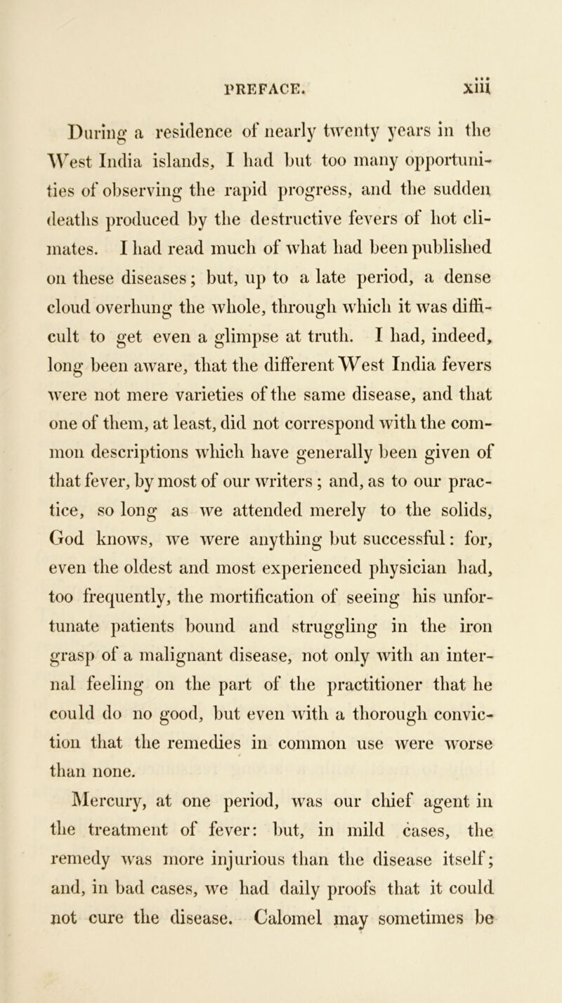 During a residence of nearly twenty years in the West India islands, I had but too many opportuni- ties of observing the rapid progress, and the sudden deaths produced by the destructive fevers of hot cli- mates. I had read much of what had been published on these diseases; but, up to a late period, a dense cloud overhung the whole, through which it was diffi- cult to get even a glimpse at truth. I had, indeed, long been aware, that the different West India fevers were not mere varieties of the same disease, and that one of them, at least, did not correspond with the com- mon descriptions which have generally been given of that fever, by most of our writers ; and, as to our prac- tice, so long as we attended merely to the solids, God knows, we were anything but successful: for, even the oldest and most experienced physician had, too frequently, the mortification of seeing his unfor- tunate patients bound and struggling in the iron grasp of a malignant disease, not only with an inter- nal feeling on the part of the practitioner that he could do no good, but even with a thorough convic- tion that the remedies in common use were worse than none. IMercury, at one period, was our chief agent in the treatment of fever: but, in mild cases, the remedy was more injurious than the disease itself; and, in bad cases, we had daily proofs that it could not cure the disease. Calomel may sometimes be