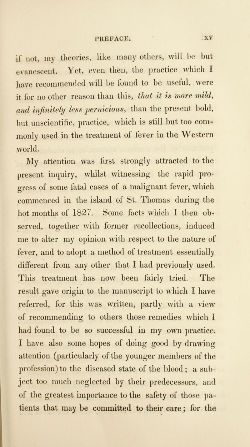 it' not, my theories, like many others, will be but evanescent. Yet, even then, the practice which I have recommended will be found to l^e useful, were it for no other reason than this, that it is more mild, and infinitely less pernicious, than the present bold, but unscientific, practice, which is still but too com- monly used in the treatment of fever in the Western world. My attention was first strongly attracted to the present inquiry, whilst witnessing the rapid pro- gress of some fatal cases of a malignant fever, which commenced in the island of St. Thomas during the hot months of 1827. Some facts which I then ob- served, together Avith former recollections, induced me to alter my opinion with respect to the nature of fever, and to adopt a method of treatment essentially different from any other that I had previously used. This treatment has now been fairly tried. The result gave origin to the manuscript to Avhich I have referred, for this was written, partly with a vieAV of recommending to others those remedies Avhich I had found to be so successful in my own practice. I have also some hopes of doing good by drawing attention (particularly of the younger members of the profession) to the diseased state of the blood ; a sub- ject too much neglected by their predecessors, and of the greatest importance to the safety of those pa- tients that may be committed to their care; for the