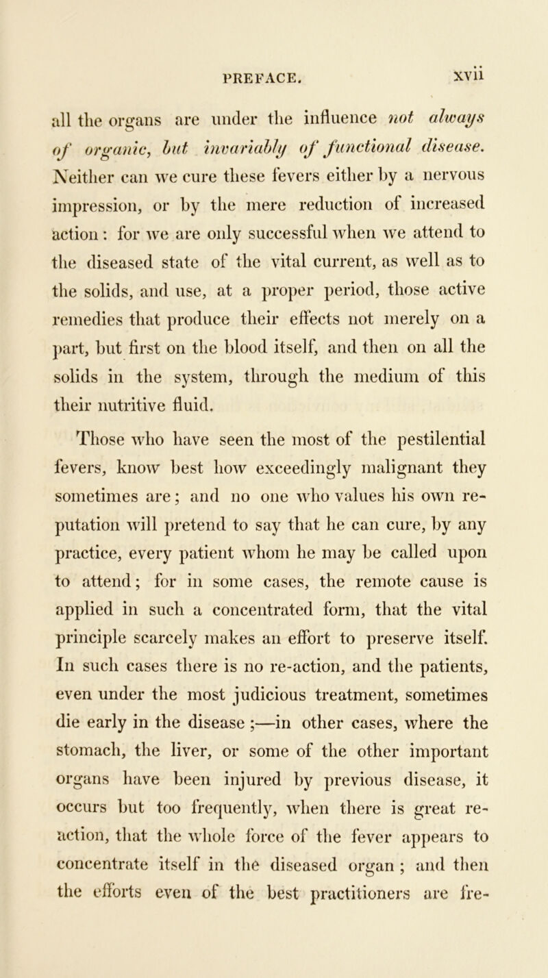 all the organs are under the influence not always oj' organic, hut invariahJy of functional disease. Neither can we cure these fevers either by a nervous impression, or by the mere reduction of increased action: for we are only successful when we attend to the diseased state of the vital current, as well as to the solids, and use, at a proper period, those active remedies that produce their effects not merely on a jiart, but first on the blood itself, and then on all the solids in the system, through the medium of this their nutritive fluid. Those who have seen the most of the pestilential fevers, know best how exceedingly malignant they sometimes are; and no one who values his own re- putation will pretend to say that he can cure, by any practice, every patient whom he may be called upon to attend; for in some cases, the remote cause is applied in such a concentrated form, that the vital principle scarcely makes an effort to preserve itself. In such cases there is no re-action, and the patients, even under the most judicious treatment, sometimes die early in the disease ;—in other cases, where the stomach, the liver, or some of the other important organs have been injured by previous disease, it occurs but too frequently, when there is great re- action, that the whole force of the fever appears to concentrate itself in the diseased organ ; and then the efforts even of the best practitioners are fre-
