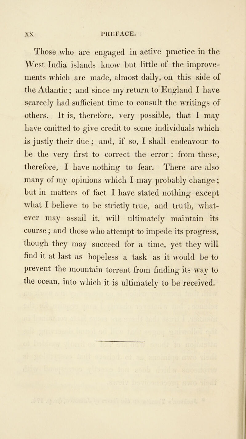 Tliose who are engaged in active practice in the West India islands know but little of the improve- ments which are made, almost daily, on this side of the Atlantic; and since my return to England I have scarcely had sufficient time to consult the writings of others. It is, therefore, very possible, that I may have omitted to give credit to some individuals which is justly their due ; and, if so, I shall endeavour to be the very first to correct the error : from these, therefore, I have nothing to fear. There are also many of my opinions which I may probably change; but in matters of fact I have stated nothing except u'hat I believe to be strictly true, and truth, what- ever may assail it, will ultimately maintain its course; and those who attempt to impede its progress, though they may succeed for a time, yet they will find it at last as hopeless a task as it would be to prevent the mountain torrent from findino; its wav to the ocean, into which it is ultimately to be received.