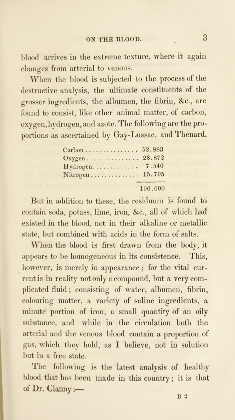 blood arrives in the extreme texture, where it again changes from arterial to venous. When the blood is subjected to the process of the destructive analysis, the ultimate constituents of the grosser ingredients, the albumen, the fibrin, &c., are found to consist, like other animal matter, ot carbon, oxygen,hydrogen, and azote. The tollowing are the pro- portions as ascertained by Gay-Lussac, and Thenard. Carbon 52.883 Oxygen 23.872 Hydrogen 7.540 Nitrogen 15.705 100.000 But in addition to these, the residuum is found to contain soda, potass, lime, iron, &c., all of which had existed in the blood, not in their alkaline or metallic state, but combined with acids in the form of salts. When the blood is first drawn from the body, it appears to be homogeneous in its consistence. This, however, is merely in appearance ; for the vital cur- rent is in reality not only a compound, but a very com- plicated fluid; consisting of water, albumen, fibrin, colouring matter, a variety of saline ingredients, a minute portion of iron, a small quantity of an oily substance, and while in the circulation both the arterial and the venous blood contain a proportion of gas, which they hold, as I believe, not in solution but in a free state. The following is the latest analysis of healthy blood that has been made in this country; it is that of Dr, Clanny:—