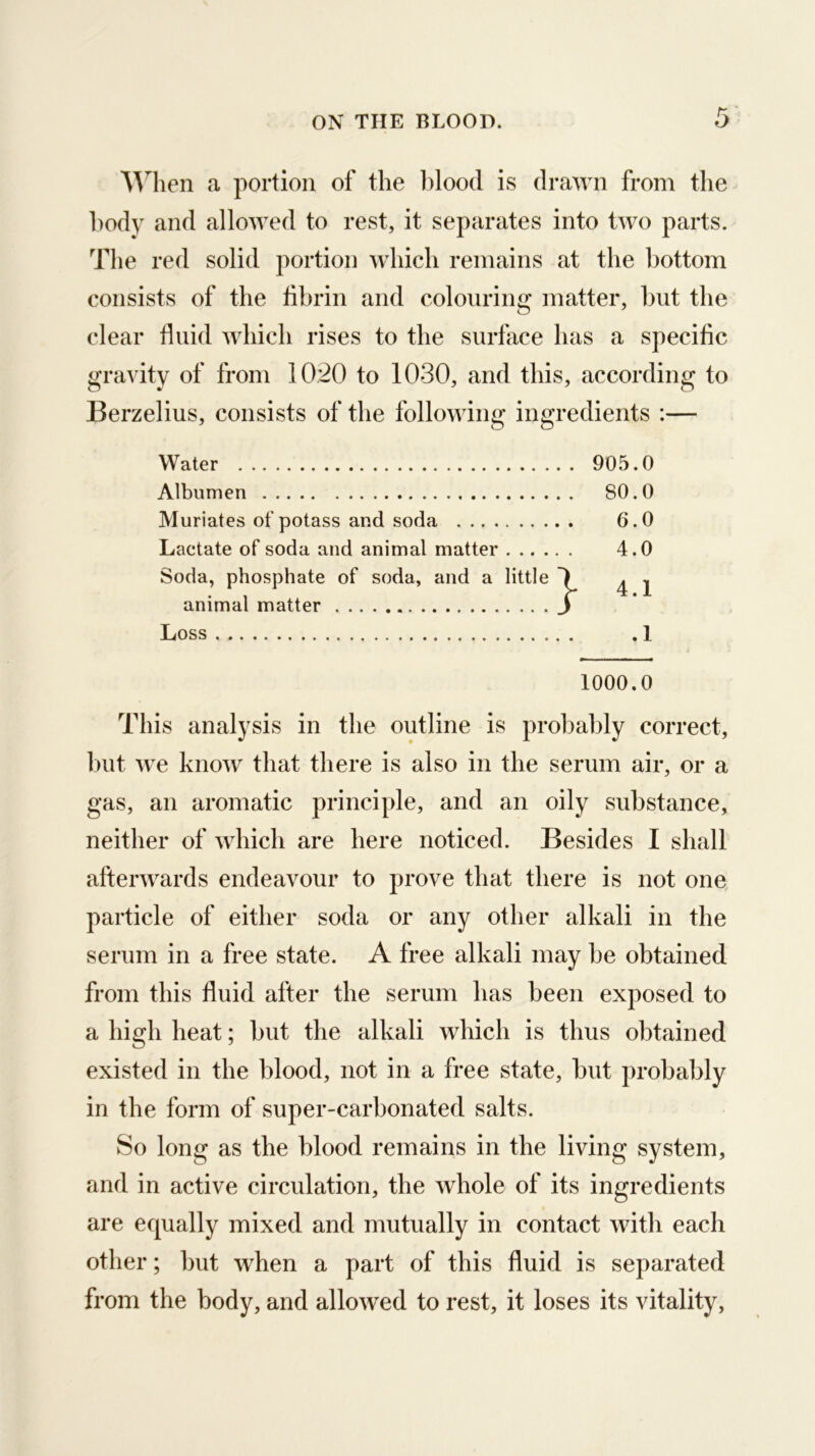 AA^lien a portion of the l)lood is drawn from the l)ody and allowed to rest, it separates into two parts. The red solid portion which remains at the bottom consists of the fibrin and colouring matter, hut the clear fluid which rises to the surface has a specific gravity of from 1020 to 1030, and this, according to Berzelius, consists of the following ingredients :— Water 905.0 Albumen 80.0 Muriates of potass and soda 6.0 Lactate of soda and animal matter 4.0 Soda, phosphate of soda, and a little \ ^ j animal matter J Loss ,1 1000.0 This analysis in the outline is probably correct, hut we know that there is also in the serum air, or a gas, an aromatic principle, and an oily substance, neither of which are here noticed. Besides I shall afterwards endeavour to prove that there is not one particle of either soda or any other alkali in the serum in a free state. A free alkali may he obtained from this fluid after the serum has been exposed to a high heat; hut the alkali which is thus obtained existed in the blood, not in a free state, hut probably in the form of super-carbonated salts. So long as the blood remains in the living system, and in active circulation, the whole of its ingredients are equally mixed and mutually in contact with each other; but when a part of this fluid is separated from the body, and allowed to rest, it loses its vitality.