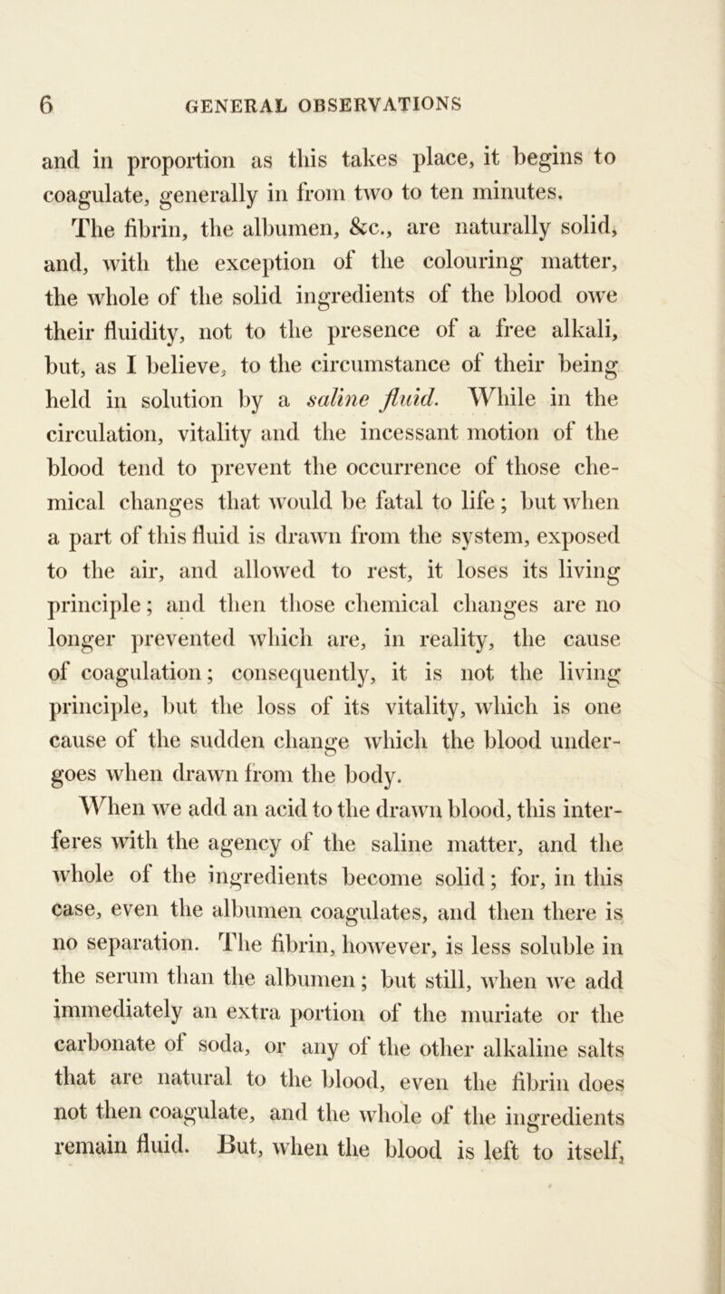 and in proportion as this takes place, it begins to coagulate, generally in from two to ten minutes. The fibrin, the albumen, &c., are naturally solid, and, with the exception of the colouring matter, the whole of the solid ingredients of the blood owe their fluidity, not to the presence of a free alkali, but, as I believe, to the circumstance of their being held in solution by a saline fluid. While in the circulation, vitality and the incessant motion of the blood tend to prevent the occurrence of those che- mical changes that Avould be fatal to life ; but when a part of this fluid is drawn from the system, exposed to the air, and allowed to rest, it loses its living principle; and then those chemical changes are no longer ])revented which are, in reality, the cause of coagulation; consequently, it is not the living principle, but the loss of its vitality, which is one cause of the sudden change which the blood under- goes when drawn from the body. When we add an acid to the drawn blood, this inter- feres with the agency of the saline matter, and the whole of the ingredients become solid; for, in this case, even the albumen coagulates, and then there is no separation. The fibrin, however, is less soluble in the serum than the albumen; but still, when Ave add immediately an extra portion of the muriate or the carbonate of soda, or any of the other alkaline salts that are natural to the blood, even the fibrin does not then coagulate, and the whole of the iimredients o remain fluid. But, when the blood is left to itself,