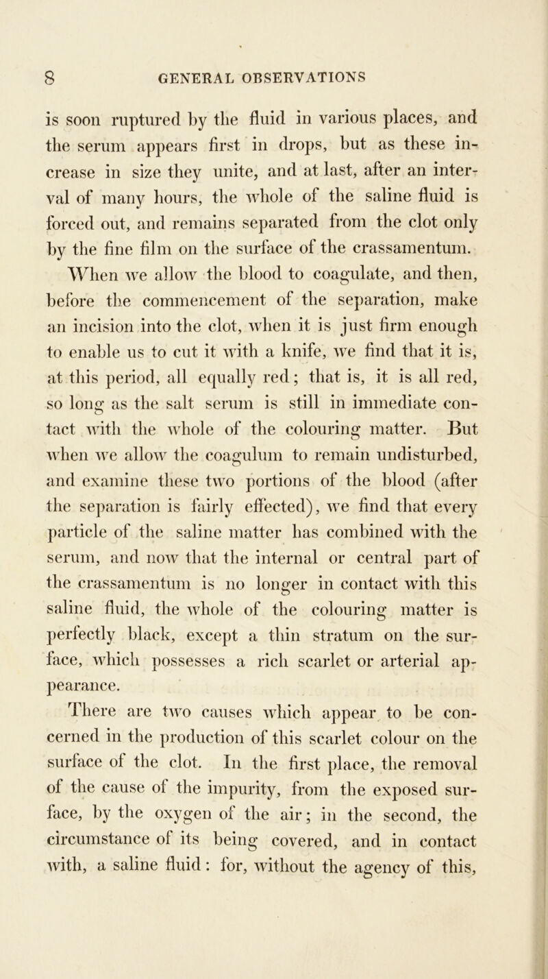 is soon ruptured by the fluid in various places, and the serum appears first in drops, but as these in- crease in size they unite, and at last, after an inter- val of many hours, the whole of the saline fluid is forced out, and remains separated from the clot only by the fine film on the surface of the crassamentum. When we allow the blood to coagulate, and then, before the commencement of the separation, make an incision into the clot, when it is just firm enough to enable us to cut it with a knife, we find that it is, at this period, all equally red; that is, it is all red, so lone’ as the salt serum is still in immediate con- o tact with the whole of the colouriim matter. But O u’hen we allow the coagulum to remain undisturbed, and examine these two portions of the blood (after the separation is fairly eflected), we find that every particle of the saline matter has combined with the serum, and now that the internal or central part of the crassamentum is no longer in contact with this saline fluid, the whole of the colouring matter is perfectly black, except a thin stratum on the sur- face, which possesses a rich scarlet or arterial ap- pearance. There are two causes which appear, to be con- cerned in the production of this scarlet colour on the surface of the clot. In the first place, the removal of the cause of the impurity, from the exposed sur- face, by the oxygen of the air; in the second, the circumstance of its being covered, and in contact with, a saline fluid: for, without the agency of this,