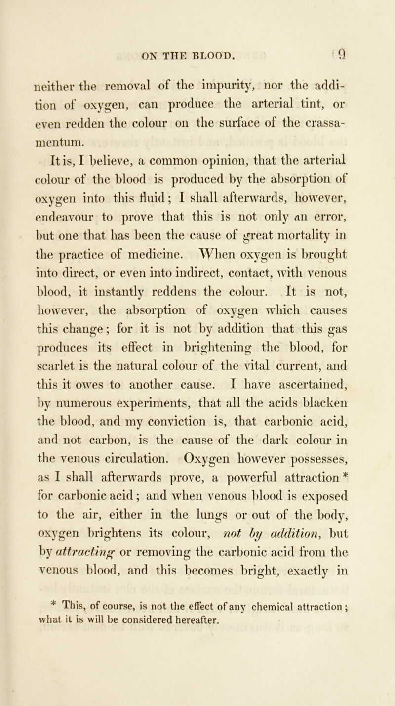 neither the removal of the impurity, nor the addi- tion of oxygen, can produce the arterial tint, or even redden the colour on the surface of the crassa- mentum. It is, I believe, a common opinion, that the arterial colour of the blood is produced by the absorption of oxygen into this fluid; I shall afterwards, however, endeavour to prove that this is not only an error, but one that has been the cause of great mortality in the practice of medicine. When oxygen is brought into direct, or even into indirect, contact, with venous blood, it instantly reddens the colour. It is not, however, the absorption of oxygen which causes this change; for it is not by addition that this gas produces its effect in brightening the blood, for scarlet is the natural colour of the vital current, and this it owes to another cause. I have ascertained, by numerous experiments, that all the acids blacken the blood, and my conviction is, that carbonic acid, and not carbon, is the cause of the dark colour in the venous circulation. Oxygen however possesses, as I shall afterwards prove, a powerful attraction * for carbonic acid; and when venous 1 flood is exposed to the air, either in the lungs or out of the body, oxygen brightens its colour, 7iot hy addition, but by attracting; or removing the carbonic acid from the venous blood, and this becomes bright, exactly in * Th is, of course, is not the effect of any chemical attraction ; what it is will be considered hereafter.