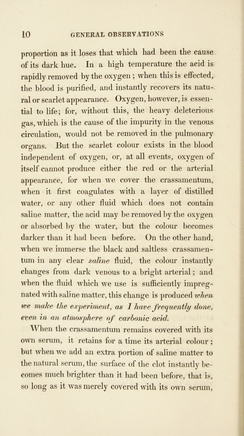 proportion as it loses that which had been the cause of its dark hue. In a high temperature the acid is rapidly removed by the oxygen ; when this is effected, the blood is purified, and instantly recovers its natu-. ral or scarlet appearance. Oxygen, however, is essen- tial to life; for, without this, the heavy deleterious gas, which is tlie cause of the impurity in the venous circulation, would not be removed in the pulmonary organs. But the scarlet colour exists in the blood independent of oxygen, or, at all events, oxygen of itself cannot produce either the red or the arterial appearance, for when we cover the crassamentum, Avhen it first coagulates with a layer of distilled water, or any other fluid wdiich does not contain saline matter, the acid may be removed by the oxygen or absorbed by the water, but the colour becomes darker than it had been before. On the other hand, when we immerse the black and saltless crassamen- tiim in any clear saline fluid, the colour instantly changes from dark venous to a bright arterial; and when the fluid which we use is sufficiently impreg- nated with saline matter, this change is produced lelien tee make the experiment, as I have frequently done, even in an atmosphere of carbonic acid. When the crassamentum remains covered with its own serum, it retains for a time its arterial colour; but when we add an extra portion of saline matter to the natural serum, the surface of the clot instantly be- comes much brighter than it had been before, that is, so long as it was merely covered with its own serum.