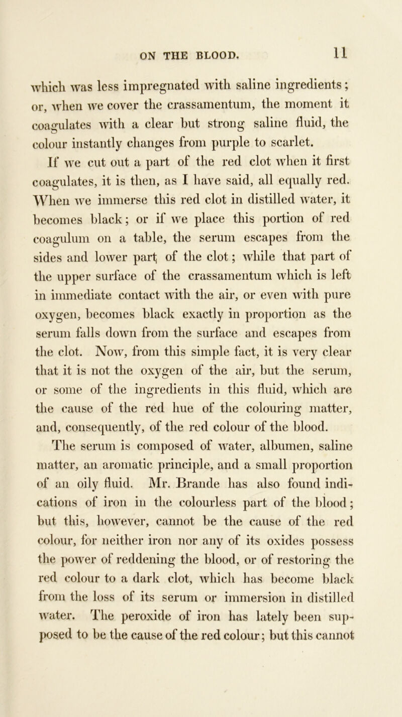 11 which was less impregnated with saline ingredients; or, Avhen we cover the crassamentum, the moment it coaa’ulates with a clear hut strong saline fluid, the colour instantly changes from purple to scarlet. If we cut out a part of the red clot when it first coagulates, it is then, as I have said, all equally red. When we immerse this red clot in distilled Avater, it becomes black; or if we place this portion of red coagulum on a table, the serum escapes from the sides and lower parf of the clot; Avhile that part of the upper surface of the crassamentum which is left in immediate contact Avith the air, or even with pure oxygen, becomes black exactly in proportion as the serum falls doAvn from the surface and escapes from the clot. Noav, from this simple fact, it is very clear that it is not the oxygen of the air, but the serum, or some of the ingredients in this fluid, Avhich are the cause of the red hue of the colouring matter, and, consequently, of the red colour of the blood. The serum is composed of AA^ater, albumen, saline matter, an aromatic principle, and a small proportion of an oily fluid. Mr. Brande has also found indi- cations of iron in the colourless part of the blood; but this, hoAvever, cannot be the cause of the red colour, for neither iron nor any of its oxides possess the poAver of reddening the blood, or of restoring the red colour to a dark clot, Avhich has become black from the loss of its serum or immersion in distilled Avater. The peroxide of iron has lately been sup- posed to be the cause of the red colour; but this cannot