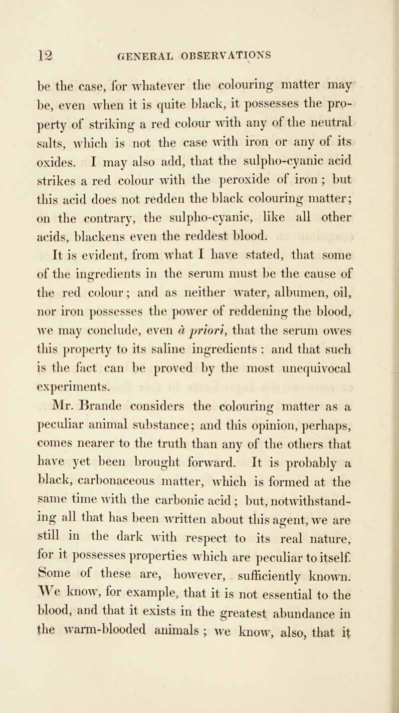 be the case, for whatever the colouring matter may be, even when it is quite black, it possesses the pro- perty of striking a red colour with any of the neutral salts, which is not the case with iron or any of its oxides. I may also add, that the sulpho-cyanic acid strikes a red colour with the peroxide of iron ; but this acid does not redden the black colouring matter; on the contrary, the sulpho-cyanic, like all other acids, blackens even the reddest blood. It is evident, from what I have stated, that some of the ingredients in the serum must be the cause of the red colour; and as neither water, albumen, oil, nor iron possesses the power of reddening the blood, ive may conclude, even a j^riori, that the serum owes this property to its saline ingredients : and that such is the fact can be proved by the most unequivocal experiments. Mr. Brande considers the colouring matter as a peculiar animal substance; and this opinion, perhaps, comes nearer to the truth than any of the others that have yet been brought forward. It is probably a black, carbonaceous matter, which is formed at the same time with the carbonic acid; but, notwithstand- ing all that has been written about this agent, we are still in the dark with respect to its real nature, for it possesses properties which are peculiar to itself. Some of these are, however, sufficiently known. We know, for example, that it is not essential to the blood, and that it exists in the greatest abundance in the wami-blooded animals ; we know, also, that it