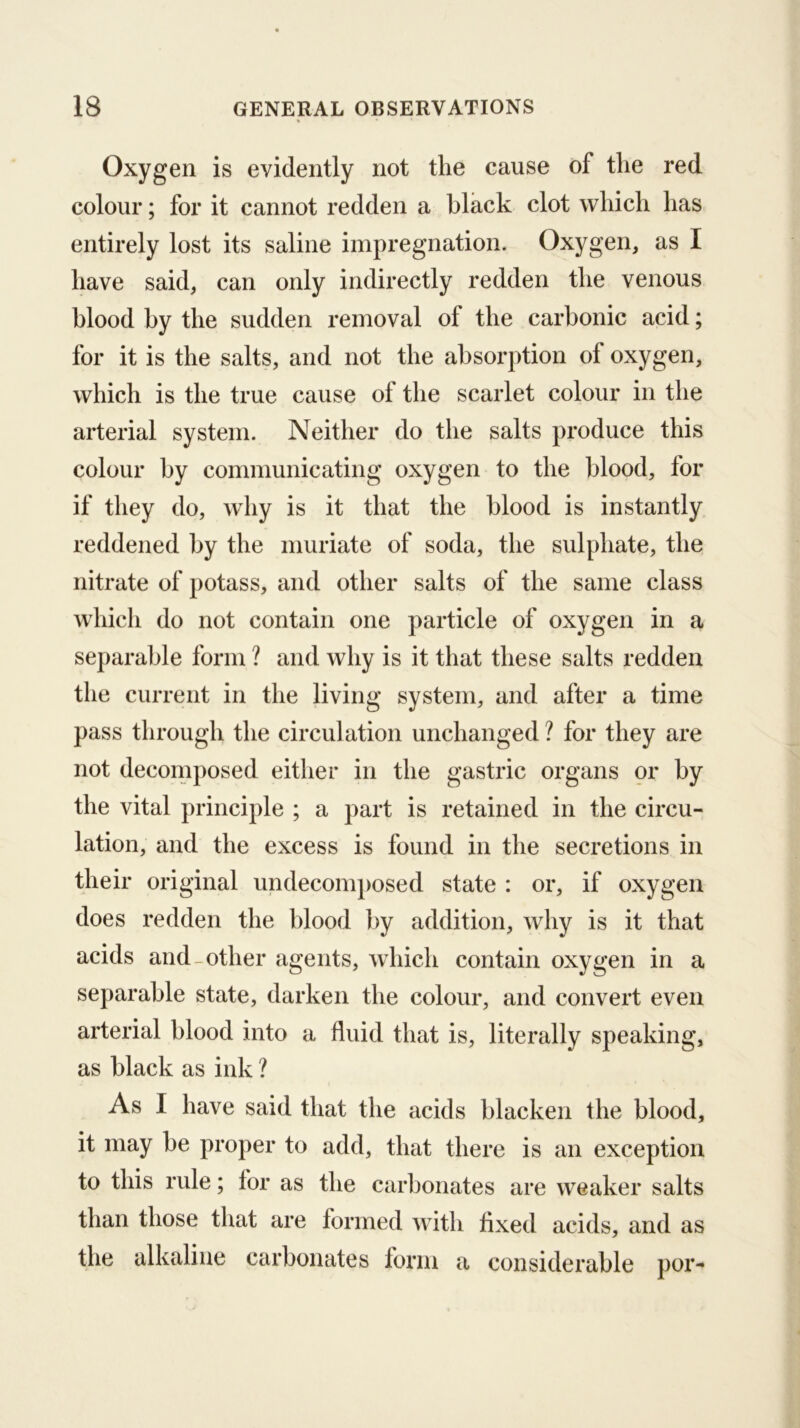 Oxygen is evidently not the cause of the red colour; for it cannot redden a black clot which has entirely lost its saline impregnation. Oxygen, as I have said, can only indirectly redden the venous blood by the sudden removal of the carbonic acid; for it is the salts, and not the absorption of oxygen, which is the true cause of the scarlet colour in the arterial system. Neither do the salts produce this colour by communicating oxygen to the blood, for if they do, why is it that the blood is instantly reddened by the muriate of soda, the sulphate, the nitrate of potass, and other salts of the same class Avhich do not contain one particle of oxygen in a separable form ? and why is it that these salts redden the current in the living system, and after a time pass through the circulation unchanged ? for they are not decomposed either in the gastric organs or by the vital principle ; a part is retained in the circu- lation, and the excess is found in the secretions in their original undecomposed state : or, if oxygen does redden the blood by addition, why is it that acids and-Other agents, which contain oxygen in a separable state, darken the colour, and convert even arterial blood into a fluid that is, literally speaking, as black as ink ? As I have said that the acids blacken the blood, it may be proper to add, that there is an exception to this rule; for as the carbonates are weaker salts than those that are formed with fixed acids, and as the alkaline carbonates form a considerable por-