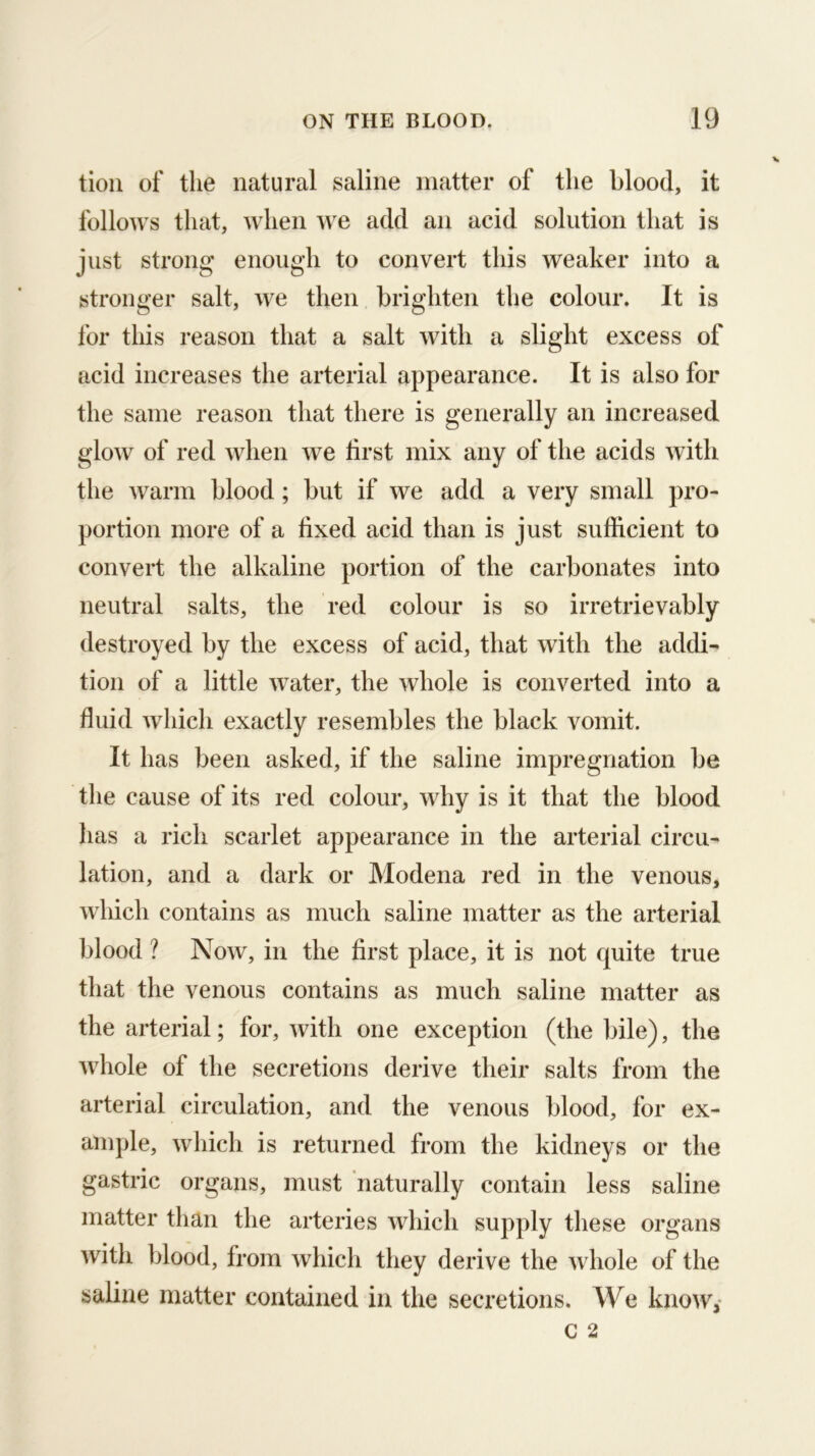 tioii of tlie natural saline matter of the blood, it follows that, when we add an acid solution that is just strong enough to convert this weaker into a stronger salt, we then brighten the colour. It is for this reason that a salt with a slight excess of acid increases the arterial appearance. It is also for the same reason that there is generally an increased glow of red when we first mix any of the acids with the warm blood; but if we add a very small pro- portion more of a fixed acid than is just sufficient to convert the alkaline portion of the carbonates into neutral salts, the red colour is so irretrievably destroyed by the excess of acid, that with the addi- tion of a little water, the whole is converted into a fluid which exactly resembles the black vomit. It has been asked, if the saline impregnation be the cause of its red colour, why is it that the blood has a rich scarlet appearance in the arterial circu- lation, and a dark or Modena red in the venous, which contains as much saline matter as the arterial blood ? Now, in the first place, it is not quite true that the venous contains as much saline matter as the arterial; for, with one exception (the bile), the Avhole of the secretions derive their salts from the arterial circulation, and the venous blood, for ex- ample, wliich is returned from the kidneys or the gastric organs, must naturally contain less saline matter than the arteries which supply these organs with blood, from which they derive the whole of the saline matter contained in the secretions. We know,-