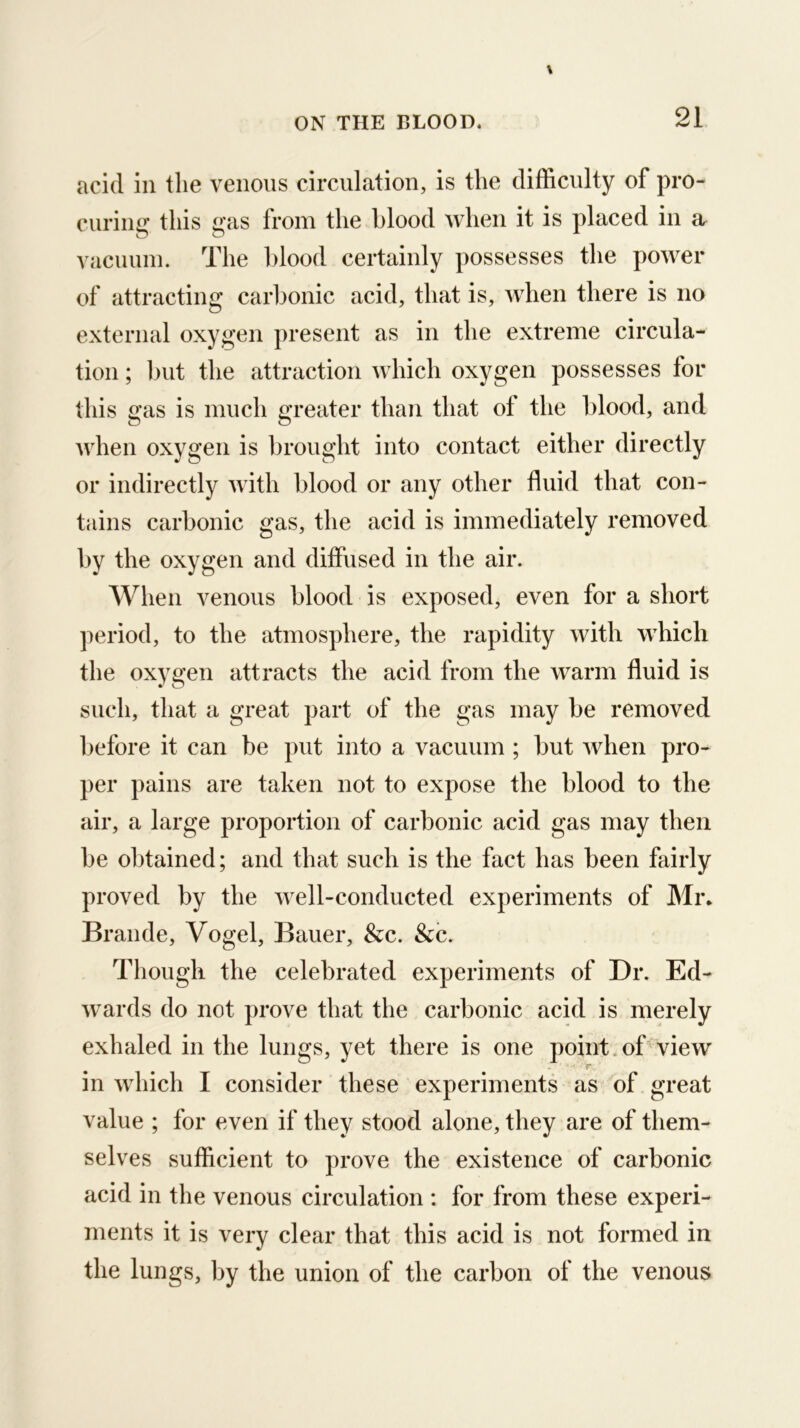 acid ill the venous circulation, is the difficulty of pro- curing this gas from the blood when it is placed in a vacuuin. The blood certainly possesses the power of attracting carbonic acid, that is, when there is no external oxygen present as in the extreme circula- tion ; but the attraction which oxygen possesses for this gas is much greater than that of the blood, and when oxygen is brought into contact either directly or indirectly with blood or any other fluid that con- tains carbonic gas, the acid is immediately removed by the oxygen and diffused in the air. When venous blood is exposed, even for a short period, to the atmosphere, the rapidity with which the oxygen attracts the acid from the warm fluid is such, that a great part of the gas may be removed before it can be put into a vacuum ; but when pro- per pains are taken not to expose the blood to the air, a large proportion of carbonic acid gas may then be obtained; and that such is the fact has been fairly proved by the well-conducted experiments of Mr. Braude, Vogel, Bauer, &c. &c. Though the celebrated experiments of Dr. Ed- wards do not prove that the carbonic acid is merely exhaled in the lungs, yet there is one point.of view f* in which I consider these experiments as of great value ; for even if they stood alone, they are of them- selves sufficient to prove the existence of carbonic acid in the venous circulation : for from these experi- ments it is very clear that this acid is not formed in the lungs, by the union of the carbon of the venous