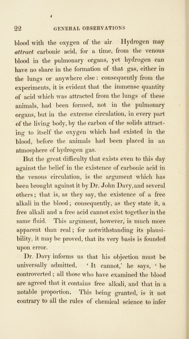 blood with the oxygen of the air. Hydrogen may attract carbonic acid, for a time, from the venous blood in the pulmonary organs, yet hydrogen can have no share in the formation of that gas, either in the lungs or anywhere else : consequently from the experiments, it is evident that the immense quantity of acid which was attracted from the lungs of these animals, had l)een formed, not in the pulmonary organs, but in the extreme circulation, in every part ' of the living body, by the carbon of the solids attract- ing to itself the oxygen which had existed in the blood, before the animals had been placed in an atmosphere of hydrogen gas. But the great difficulty that exists even to this day against the belief in the existence of carbonic acid in -the venous circulation, is the argument which has been brought against it hy Dr. John Davy, and several others; that is, as they say, the existence of a free alkali in the blood; consequently, as they state it, a free alkali and a free acid cannot exist too;ether in the same fluid. This argument, however,' is much more apparent than real; for notwithstanding its plausi- bility, it may be proved, that its very basis is founded upon error. Dr. Davy informs us that his objection must be universally admitted. ‘ It cannot,’ he says,  be controverted; all those who have examined the blood are agreed that it contains free alkali, and that in a notable proportion. This being granted, is it not contrary to all the rules of chemical science to infer